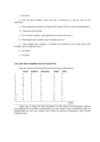 c. Um odor?

     d. Um som (por exemplo, o que você diz a si mesmo ou o som de vozes ou seu
ambiente)?

     e. Uma imagem (por exemplo, de algo que lhe traga à mente a coisa recompensadora) ?

     12. Algo que ache divertido

     a. Um som (por exemplo, o que alguém diz ou o que você ouve) ?

     b. Uma imagem (por exemplo, algo ou alguém que vê) ?

    c. Uma emoção (por exemplo, a sensação de diversão) ou um toque físico (por
exemplo, tocar em alguma coisa) ?

     d. Um sabor?

     e. Um odor?



ANÁLISE DOS PADRÕES DE PENSAMENTO

     Faça um círculo em torno das letras que marcou para cada resposta.
         Visual     Auditivo   Sensações      Sabor      Odor
1        a          b          c              e         d
2        e          a          b              d         c
3        d          a          e              b         c
4        b          c          d              a         e
5        d          b          e              c         a
6        B          c          a              d         e
7        c          d          b              e         a
8        b          a          e              c         d
9        a          e          b              c         d
10       a          c          d              b         e
11       e          d          a              b         c
12       b          a          c              d         e
                                                                Totais
      Agora some o número de letras circuladas em cada coluna. Essas pontuações indicam
suas preferências nos padrões de pensamento, ou seja, quanto maior a pontuação, maior sua
probabilidade de usar esse sentido como forma de processar informações. Não existem
respostas certas.
 