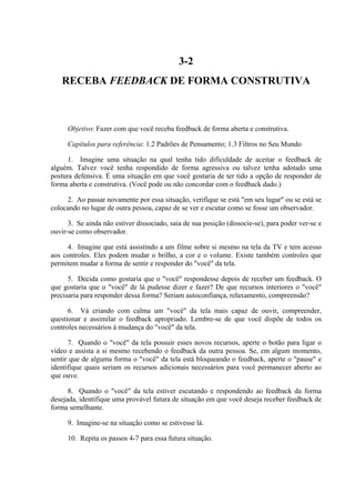 3-2
   RECEBA FEEDBACK DE FORMA CONSTRUTIVA



      Objetivo: Fazer com que você receba feedback de forma aberta e construtiva.

      Capítulos para referência: 1.2 Padrões de Pensamento; 1.3 Filtros no Seu Mundo

      1. Imagine uma situação na qual tenha tido dificuldade de aceitar o feedback de
alguém. Talvez você tenha respondido de forma agressiva ou talvez tenha adotado uma
postura defensiva. É uma situação em que você gostaria de ter tido a opção de responder de
forma aberta e construtiva. (Você pode ou não concordar com o feedback dado.)

     2. Ao passar novamente por essa situação, verifique se está "em seu lugar" ou se está se
colocando no lugar de outra pessoa, capaz de se ver e escutar como se fosse um observador.

      3. Se ainda não estiver dissociado, saia de sua posição (dissocie-se), para poder ver-se e
ouvir-se como observador.

     4. Imagine que está assistindo a um filme sobre si mesmo na tela da TV e tem acesso
aos controles. Eles podem mudar o brilho, a cor e o volume. Existe também controles que
permitem mudar a forma de sentir e responder do "você" da tela.

      5. Decida como gostaria que o "você" respondesse depois de receber um feedback. O
que gostaria que o "você" de lá pudesse dizer e fazer? De que recursos interiores o "você"
precisaria para responder dessa forma? Seriam autoconfiança, relaxamento, compreensão?

      6. Vá criando com calma um "você" da tela mais capaz de ouvir, compreender,
questionar e assimilar o feedback apropriado. Lembre-se de que você dispõe de todos os
controles necessários à mudança do "você" da tela.

      7. Quando o "você" da tela possuir esses novos recursos, aperte o botão para ligar o
vídeo e assista a si mesmo recebendo o feedback da outra pessoa. Se, em algum momento,
sentir que de alguma forma o "você" da tela está bloqueando o feedback, aperte o "pause" e
identifique quais seriam os recursos adicionais necessários para você permanecer aberto ao
que ouve.

      8. Quando o "você" da tela estiver escutando e respondendo ao feedback da forma
desejada, identifique uma provável futura de situação em que você deseja receber feedback de
forma semelhante.

      9. Imagine-se na situação como se estivesse lá.

      10. Repita os passos 4-7 para essa futura situação.
 