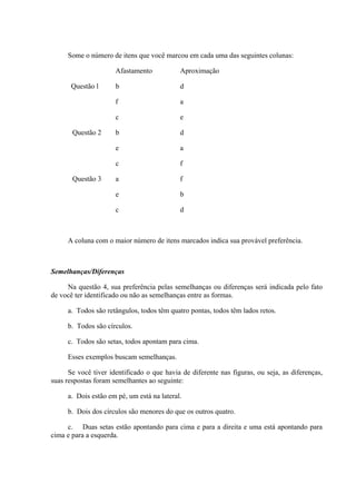 Some o número de itens que você marcou em cada uma das seguintes colunas:

                      Afastamento           Aproximação

      Questão l       b                     d

                      f                     a

                      c                     e

       Questão 2      b                     d

                      e                     a

                      c                     f

       Questão 3      a                     f

                      e                     b

                      c                     d



     A coluna com o maior número de itens marcados indica sua provável preferência.



Semelhanças/Diferenças

     Na questão 4, sua preferência pelas semelhanças ou diferenças será indicada pelo fato
de você ter identificado ou não as semelhanças entre as formas.

     a. Todos são retângulos, todos têm quatro pontas, todos têm lados retos.

     b. Todos são círculos.

     c. Todos são setas, todos apontam para cima.

     Esses exemplos buscam semelhanças.

      Se você tiver identificado o que havia de diferente nas figuras, ou seja, as diferenças,
suas respostas foram semelhantes ao seguinte:

     a. Dois estão em pé, um está na lateral.

     b. Dois dos círculos são menores do que os outros quatro.

     c. Duas setas estão apontando para cima e para a direita e uma está apontando para
cima e para a esquerda.
 