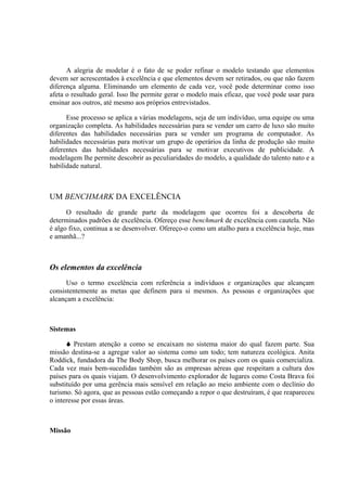 A alegria de modelar é o fato de se poder refinar o modelo testando que elementos
devem ser acrescentados à excelência e que elementos devem ser retirados, ou que não fazem
diferença alguma. Eliminando um elemento de cada vez, você pode determinar como isso
afeta o resultado geral. Isso lhe permite gerar o modelo mais eficaz, que você pode usar para
ensinar aos outros, até mesmo aos próprios entrevistados.

      Esse processo se aplica a várias modelagens, seja de um indivíduo, uma equipe ou uma
organização completa. As habilidades necessárias para se vender um carro de luxo são muito
diferentes das habilidades necessárias para se vender um programa de computador. As
habilidades necessárias para motivar um grupo de operários da linha de produção são muito
diferentes das habilidades necessárias para se motivar executivos de publicidade. A
modelagem lhe permite descobrir as peculiaridades do modelo, a qualidade do talento nato e a
habilidade natural.



UM BENCHMARK DA EXCELÊNCIA
      O resultado de grande parte da modelagem que ocorreu foi a descoberta de
determinados padrões de excelência. Ofereço esse benchmark de excelência com cautela. Não
é algo fixo, continua a se desenvolver. Ofereço-o como um atalho para a excelência hoje, mas
e amanhã...?



Os elementos da excelência
      Uso o termo excelência com referência a indivíduos e organizações que alcançam
consistentemente as metas que definem para si mesmos. As pessoas e organizações que
alcançam a excelência:



Sistemas

         Prestam atenção a como se encaixam no sistema maior do qual fazem parte. Sua
missão destina-se a agregar valor ao sistema como um todo; tem natureza ecológica. Anita
Roddick, fundadora da The Body Shop, busca melhorar os países com os quais comercializa.
Cada vez mais bem-sucedidas também são as empresas aéreas que respeitam a cultura dos
países para os quais viajam. O desenvolvimento explorador de lugares como Costa Brava foi
substituído por uma gerência mais sensível em relação ao meio ambiente com o declínio do
turismo. Só agora, que as pessoas estão começando a repor o que destruíram, é que reapareceu
o interesse por essas áreas.



Missão
 