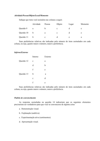 Atividade/Pessoa/Objeto/Local/Momento

     Indique que itens você assinalou nas colunas a seguir.

                     Atividade      Pessoa         Objeto     Lugar        Momento

     Questão 9       a              b              c          d            e

     Questão 10      b              a              c          d            e

     Questão 11      b              c              d          e            a

     Suas preferências relativas são indicadas pelo número de itens assinalados em cada
coluna, ou seja, quanto maior o número, maior a preferência.



Inferno/Externo

                     Interno        Externo

     Questão 12      c              a

                     d              b

                     f              e

     Questão 13      b               a

                     c              d

                     f              e

     Suas preferências relativas são indicadas pelo número de itens assinalados em cada
coluna, ou seja, quanto maior o número, maior a preferência.



Padrão de convencimento

      As respostas assinaladas na questão 14 indicariam que os seguintes elementos
precisariam ser verdadeiros para que você se convencesse de alguma coisa:

     a. Demonstração visual.

     b. Explanação (auditiva).

     c. Experimentação ativa (sentimentos).

     d. Apresentação visual.
 