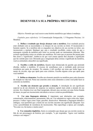 3-4
         DESENVOLVA SUA PRÓPRIA METÁFORA



     Objetivo: Permitir que você escreva uma história metafórica que induza à mudança.

     Capítulos para referência: 1.4 Comunicação Enriquecida; 1.5 Perguntas Precisas; 1.6
Metáfora

      1. Defina o resultado que deseja alcançar com a metáfora. Esse resultado precisa
estar alinhado com as necessidades e os desejos do seu ouvinte ou leitor. O inconsciente é
bastante esperto. Se a metáfora não se enquadrar nos objetivos do seu ouvinte ou leitor, seu
inconsciente a rejeitará. Qualquer que seja o resultado escolhido, esteja ciente de que a
mensagem extraída da metáfora pelo leitor ou ouvinte pode ser inteiramente diferente. Não
existem significados certos ou errados nas metáforas. Por mais que as pessoas lhe peçam para
lhes dizer o "significado", lembre-se de que você estaria apenas lhes dizendo o significado
que faz sentido para você. Deixando que a imaginação delas extraia o significado da metáfora,
você as estimulará a descobrir seu significado.

       2. Escolha o estilo da metáfora. Quanto mais distanciada da questão que pretende
abordar, melhor a metáfora. O excesso de semelhança com a realidade pode provocar
resistência por parte do receptor. No entanto, é útil escolher um tema que tenha lugar na
mente do ouvinte; algo que apele para seus critérios. Escolha alguma coisa que apele para
você também!

      3. Defina os elementos. Escolha um elemento paralelo na metáfora para cada elemento
da situação na vida real. Pense nas conexões entre esses elementos e como você pode fazer as
conexões na metáfora.

      4. Escolha um elemento que prenda a atenção. A introdução de um significado
especial ou de um elemento de suspense ou surpresa captará mais ainda a atenção do seu
ouvinte. Se a história tiver um final inesperado, deixará seus ouvintes em uma forma branda
de transe, na qual seu inconsciente está aberto a novas e criativas possibilidades.

      5. Use uma linguagem abstrata. E importante usar abstrações, por exemplo,
comunicação, relacionamento, pensamento, fala, etc. Use substantivos vagos como eles, lugar,
pessoas e verbos vagos como viajar, perceber, desenvolver. Mantendo a linguagem abstrata e
ambígua, você permitirá que a mente do seu ouvinte encontre um significado adequado. Isso
evita a possibilidade de resistência do inconsciente. Não especifique a época; por exemplo,
"Era uma vez, há muitos e muitos anos".

      6. Use comandos implícitos. Insira os comandos que deseja que seu ouvinte escute na
fala de um personagem da história; por exemplo, "o pai respondeu: 'Agora você também
começa a ser mágico.'"
 