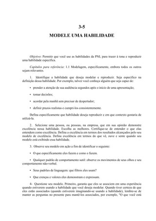 3-5
                    MODELE UMA HABILIDADE



     Objetivo: Permitir que você use as habilidades da PNL para trazer à tona e reproduzir
uma habilidade específica.

     Capítulos para referência: 1.1 Modelagem, especificamente, embora todos os outros
sejam relevantes.

      1. Identifique a habilidade que deseja modelar e reproduzir. Seja específico na
definição dessa habilidade. Por exemplo, talvez você conheça alguém que seja capaz de:

     • prender a atenção de sua audiência segundos após o início de uma apresentação;

     • tomar decisões;

     • acordar pela manhã sem precisar de despertador;

     • definir prazos realistas e cumpri-los consistentemente.

       Defina especificamente que habilidade deseja reproduzir e em que contexto gostaria de
utilizá-la.

      2. Selecione uma pessoa, ou pessoas, na empresa, que em sua opinião demonstre
excelência nessa habilidade. Escolha as melhores. Certifique-se de entender o que elas
entendem como excelência. Defina a excelência em termos dos resultados alcançados pelo seu
modelo de excelência. Defina excelência em termos do que vê, ouve e sente quando seu
modelo está exibindo essa habilidade.

     3. Observe seu modelo em ação a fim de identificar o seguinte:

     • O que especificamente eles fazem e como o fazem.

    • Qualquer padrão de comportamento sutil: observe os movimentos de seus olhos e seu
comportamento não-verbal.

     • Seus padrões de linguagem: que filtros eles usam?

     • Que crenças e valores eles demonstram e expressam.

      4- Questione seu modelo. Primeiro, garanta que eles se associem em uma experiência
quando estiverem usando a habilidade que você deseja modelar. Quando tiver certeza de que
eles estão associados (quando estiverem imaginando-se usando a habilidade), lembre-se de
manter as perguntas no presente para mantê-los associados, por exemplo, "O que você está
 