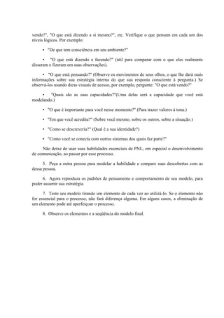 vendo?", "O que está dizendo a si mesmo?", etc. Verifique o que pensam em cada um dos
níveis lógicos. Por exemplo:

     • "De que tem consciência em seu ambiente?"

      • "O que está dizendo e fazendo?" (útil para comparar com o que eles realmente
disseram e fizeram em suas observações).

      • "O que está pensando?" (Observe os movimentos de seus olhos, o que lhe dará mais
informações sobre sua estratégia interna do que sua resposta consciente à pergunta.) Se
observá-los usando dicas visuais de acesso, por exemplo, pergunte: "O que está vendo?"

     •   "Quais são as suas capacidades?"(Uma delas será a capacidade que você está
modelando.)

     • "O que é importante para você nesse momento?" (Para trazer valores à tona.)

     • "Em que você acredita?" (Sobre você mesmo, sobre os outros, sobre a situação.)

     • "Como se descreveria?" (Qual é a sua identidade?)

     • "Como você se conecta com outros sistemas dos quais faz parte?"

     Não deixe de usar suas habilidades essenciais de PNL, em especial o desenvolvimento
de comunicação, ao passar por esse processo.

      5. Peça a outra pessoa para modelar a habilidade e compare suas descobertas com as
dessa pessoa.

     6. Agora reproduza os padrões de pensamento e comportamento de seu modelo, para
poder assumir sua estratégia.

      7. Teste seu modelo tirando um elemento de cada vez ao utilizá-lo. Se o elemento não
for essencial para o processo, não fará diferença alguma. Em alguns casos, a eliminação de
um elemento pode até aperfeiçoar o processo.

     8. Observe os elementos e a seqüência do modelo final.
 