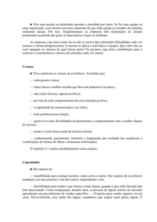 Têm uma missão ou identidade apoiada e entendida por todos. Se for uma equipe ou
uma organização, essa missão será uma expressão do que cada equipe ou membro da empresa
realmente deseja. Por isso, freqüentemente as empresas têm declarações de missão
penduradas na parede das quais os funcionários sequer se lembram.

      As empresas cuja única razão de ser são os lucros têm enfrentado dificuldades cada vez
maiores e muitas desapareceram. O mesmo se aplica a indivíduos e equipes. Que valor eles ou
você agregam ao sistema do qual fazem parte? Os gerentes cuja única contribuição para o
sistema é a interferência e atrasos são tolerados cada vez menos.



Crenças

       Têm e praticam as crenças de excelência. Acreditam que:

     — cada pessoa é única;

     — todos fazem a melhor escolha que lhes está disponível na época;

     — não existe fracasso, apenas feedback;

     — por trás de todo comportamento há uma intenção positiva;

     — o significado da comunicação é seu efeito;

     — todo problema tem solução;

      — quem tiver mais flexibilidade de pensamento e comportamento tem a melhor chance
de sucesso;

     — mente e corpo fazem parte do mesmo sistema;

     — conhecimento, pensamento, memória e imaginação são resultado das seqüências e
combinações de formas de filtrar e armazenar informações.

     O Capítulo 2.1 explica detalhadamente essas crenças.



Capacidades

       São capazes de:

    — sensibilidade para consigo mesmos e para com os outros. São capazes de reconhecer
mudanças em suas posturas e nas dos outros, respondendo a elas.

      — flexibilidade para mudar o que fazem e como fazem, quando o que estão fazendo não
está funcionando. Como comparação, durante anos, as pessoas de alguns setores do mercado
aprenderam um procedimento de vendas específico — 10 passos para vender seguros, ou um
carro. Provavelmente, pior ainda são alguns vendedores que sequer usam passo algum. É
 