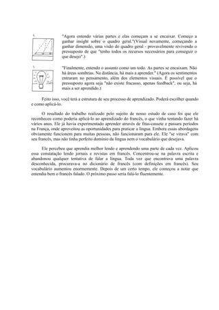 "Agora entendo várias partes e elas começam a se encaixar. Começo        a
                 ganhar insight sobre o quadro geral."(Visual novamente, começando        a
                 ganhar dimensão, uma visão do quadro geral - provavelmente revivendo     o
                 pressuposto de que "tenho todos os recursos necessários para conseguir   o
                 que desejo".)

                 "Finalmente, entendo o assunto como um todo. As partes se encaixam. Não
                 há áreas sombrias. Na distância, há mais a aprender." (Agora os sentimentos
                 entraram no pensamento, além dos elementos visuais. É possível que o
                 pressuposto agora seja "não existe fracasso, apenas feedback", ou seja, há
                 mais a ser aprendido.)

     Feito isso, você terá a estrutura de seu processo de aprendizado. Poderá escolher quando
e como aplicá-lo.

      O resultado do trabalho realizado pelo sujeito de nosso estudo de caso foi que ele
reconheceu como poderia aplicá-lo ao aprendizado do francês, o que vinha tentando fazer há
vários anos. Ele já havia experimentado aprender através de fitas-cassete e passara períodos
na França, onde aproveitou as oportunidades para praticar a língua. Embora essas abordagens
obviamente funcionem para muitas pessoas, não funcionaram para ele. Ele "se virava" com
seu francês, mas não tinha perfeito domínio da língua nem o vocabulário que desejava.

     Ele percebeu que aprendia melhor lendo e aprendendo uma parte de cada vez. Aplicou
essa constatação lendo jornais e revistas em francês. Concentrou-se na palavra escrita e
abandonou qualquer tentativa de falar a língua. Toda vez que encontrava uma palavra
desconhecida, procurava-a no dicionário de francês (com definições em francês). Seu
vocabulário aumentou enormemente. Depois de um certo tempo, ele começou a notar que
entendia bem o francês falado. O próximo passo seria falá-lo fluentemente.
 