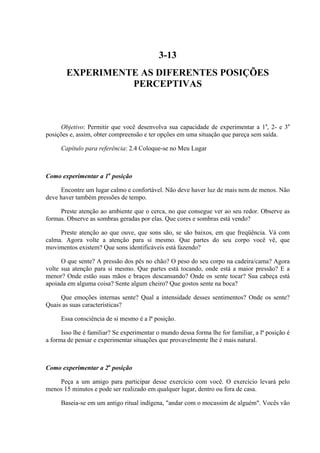 3-13
        EXPERIMENTE AS DIFERENTES POSIÇÕES
                  PERCEPTIVAS



      Objetivo: Permitir que você desenvolva sua capacidade de experimentar a 1a, 2- e 3a
posições e, assim, obter compreensão e ter opções em uma situação que pareça sem saída.

     Capítulo para referência: 2.4 Coloque-se no Meu Lugar



Como experimentar a 1a posição

     Encontre um lugar calmo e confortável. Não deve haver luz de mais nem de menos. Não
deve haver também pressões de tempo.

     Preste atenção ao ambiente que o cerca, no que consegue ver ao seu redor. Observe as
formas. Observe as sombras geradas por elas. Que cores e sombras está vendo?

     Preste atenção ao que ouve, que sons são, se são baixos, em que freqüência. Vá com
calma. Agora volte a atenção para si mesmo. Que partes do seu corpo você vê, que
movimentos existem? Que sons identificáveis está fazendo?

      O que sente? A pressão dos pés no chão? O peso do seu corpo na cadeira/cama? Agora
volte sua atenção para si mesmo. Que partes está tocando, onde está a maior pressão? E a
menor? Onde estão suas mãos e braços descansando? Onde os sente tocar? Sua cabeça está
apoiada em alguma coisa? Sente algum cheiro? Que gostos sente na boca?

     Que emoções internas sente? Qual a intensidade desses sentimentos? Onde os sente?
Quais as suas características?

     Essa consciência de si mesmo é a lª posição.

      Isso lhe é familiar? Se experimentar o mundo dessa forma lhe for familiar, a lª posição é
a forma de pensar e experimentar situações que provavelmente lhe é mais natural.



Como experimentar a 2a posição

    Peça a um amigo para participar desse exercício com você. O exercício levará pelo
menos 15 minutos e pode ser realizado em qualquer lugar, dentro ou fora de casa.

     Baseia-se em um antigo ritual indígena, "andar com o mocassim de alguém". Vocês vão
 