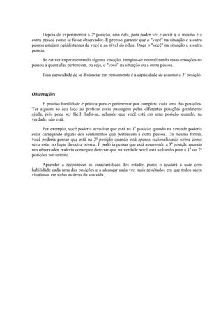 Depois de experimentar a 2ª posição, saia dela, para poder ver e ouvir a si mesmo e a
outra pessoa como se fosse observador. E preciso garantir que o "você" na situação e a outra
pessoa estejam eqüidistantes de você e ao nível do olhar. Ouça o "você" na situação e a outra
pessoa.

     Se estiver experimentando alguma emoção, imagine-se neutralizando essas emoções na
pessoa a quem elas pertencem, ou seja, o "você" na situação ou a outra pessoa.

     Essa capacidade de se distanciar em pensamento é a capacidade de assumir a 3a posição.



Observações

      E preciso habilidade e prática para experimentar por completo cada uma das posições.
Ter alguém ao seu lado ao praticar essas passagens pelas diferentes posições geralmente
ajuda, pois pode ser fácil iludir-se, achando que você está em uma posição quando, na
verdade, não está.

      Por exemplo, você poderia acreditar que está na 1a posição quando na verdade poderia
estar carregando alguns dos sentimentos que pertencem à outra pessoa. Da mesma forma,
você poderia pensar que está na 2ª posição quando está apenas racionalizando sobre como
seria estar no lugar da outra pessoa. E poderia pensar que está assumindo a 3a posição quando
um observador poderia conseguir detectar que na verdade você está voltando para a 1a ou 2ª
posições novamente.

      Aprender a reconhecer as características dos estados puros o ajudará a usar com
habilidade cada uma das posições e a alcançar cada vez mais resultados em que todos saem
vitoriosos em todas as áreas da sua vida.
 