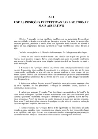 3-14
USE AS POSIÇÕES PERCEPTIVAS PARA SE TORNAR
              MAIS ASSERTIVO



      Objetivo: A asserção envolve equilíbrio, equilíbrio em sua capacidade de considerar
suas necessidades e desejos com relação aos das outras pessoas. Sua forma de pensar sobre
situações passadas, presentes e futuras afeta esse equilíbrio. Esse exercício lhe ajudará a
pensar em suas experiências de modo a permitir que você equilibre suas formas de falar e
agir.

     Capítulos para referência: 1.2 Padrões de Pensamento; 2.4 Coloque-se no Meu Lugar

       1. Pense em uma situação atual ou futura - uma situação com a qual você gostaria de
lidar de modo assertivo e seguro. Talvez sejam situações nas quais, no passado, você tenha
sido agressivo demais. Imagine-se nessa situação e preste atenção à sua forma de ver, ouvir e
sentir a situação.

      2. Coloque-se na 1a posição, a fim de ver, ouvir e sentir a situação como se fosse você
mesmo. Experimente seus padrões de pensamento e as distinções entre eles até ter uma
representação equilibrada, ou seja, até estar no mesmo nível que a outra pessoa, até que
ambos vejam a situação com os mesmos olhos e os sentimentos que estiver experimentando
sejam seus próprios sentimentos. Se não forem, devolva-os ao seu dono. Imagine-se fazendo
isso. Desassocie-se.

      3. Coloque-se no lugar da outra pessoa (2ª posição) e passe pelo mesmo processo, a fim
de levar equilíbrio ao seu pensamento. Verifique os elementos visuais, auditivos e
sentimentais. Desassocie-se.

      4. Afaste-se e assuma a 3a posição. Você deve ficar à mesma distância do "você" e da
outra pessoa na imagem. Equilibre os sons e as vozes que ouve, para que eles tenham igual
volume e qualidade. Finalmente, verifique os sentimentos. Existe algum? Se existir, devolva-
os ao seu dono, o "você" na imagem, ou à outra pessoa, ou a quem quer que seja seu dono.
Estar nessa 3a posição significa afastar-se de qualquer emoção, a fim de considerar a situação
de forma objetiva e imparcial. Desassocie-se.

      5. Entre novamente na 1a posição, depois de ter equilibrado seu pensamento em cada
posição, e preste atenção a como experimenta essa situação agora. Se tiver conseguido chegar
a um equilíbrio, você agora deve ter uma nova compreensão e novas opções para prosseguir
de uma forma mais adequada a atender às necessidades de todas as partes envolvidas.
 