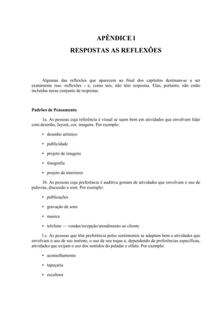 APÊNDICE l
                     RESPOSTAS AS REFLEXÕES



      Algumas das reflexões que aparecem ao final dos capítulos destinam-se a ser
exatamente isso -reflexões - e, como tais, não têm respostas. Elas, portanto, não estão
incluídas nesse conjunto de respostas.



Padrões de Pensamento

     1a. As pessoas cuja referência é visual se saem bem em atividades que envolvam lidar
com desenho, layout, cor, imagens. Por exemplo:

     • desenho artístico

     • publicidade

     • projeto de imagens

     • fotografia

     • projeto de interiores

      1b. As pessoas cuja preferência é auditiva gostam de atividades que envolvam o uso de
palavras, discussão e som. Por exemplo:

     • publicações

     • gravação de sons

     • musica

     • telefone — vendas/recepção/atendimento ao cliente

      l c. As pessoas que têm preferência pelos sentimentos se adaptam bem a atividades que
envolvam o uso de seu instinto, o uso de seu toque e, dependendo de preferências específicas,
atividades que exijam o uso dos sentidos do paladar e olfato. Por exemplo:

     • aconselhamento

     • tapeçaria

     • escultura
 