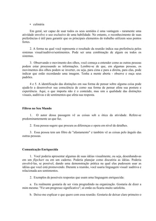 • culinária

      Em geral, ser capaz de usar todos os seus sentidos é uma vantagem - raramente uma
atividade envolve o uso exclusivo de uma habilidade. No entanto, o reconhecimento de suas
preferências é útil para garantir que os principais elementos do trabalho utilizem seus pontos
fortes.

      2. A forma na qual você representa o resultado da reunião indica sua preferência pelos
sistemas visual/auditivo/sentimentos. Pode ser uma combinação de algum ou todos os
sistemas.

      3. Observando o movimento dos olhos, você começa a entender como as outras pessoas
podem estar processando as informações. Lembre-se de que, em algumas pessoas, os
movimentos dos olhos podem se inverter, ou seja, para cima e para a direita, para elas, pode
indicar que estão recordando uma imagem. Tenha a mente aberta - observe e ouça seus
padrões.

      4 e 5. A identificação das distinções em sua forma de pensar sobre alguma coisa pode
ajudá-lo a desenvolver sua consciência de como sua forma de pensar afeta sua postura e
experiência. Aqui, o que importa não é o conteúdo, mas sim a qualidade das distinções
visuais, auditivas e de sentimentos que afeta sua resposta.



Filtros no Seu Mundo

     1. O autor dessa passagem vê as coisas sob a ótica da atividade. Refere-se
predominantemente ao que faz.

     2. Essa pessoa sugere que procura as diferenças e opera em nível de detalhes.

      3. Essa pessoa tem um filtro de "afastamento" e também vê as coisas pelo ângulo das
outras pessoas.



Comunicação Enriquecida

      1. Você poderia apresentar algumas de suas idéias visualmente, ou seja, desenhando-as
em um flipchart ou em um caderno. Poderia planejar como discutiria as idéias. Poderia
envolvê-las, se possível, dando uma demonstração prática na qual elas pudessem usar as
idéias que você está promovendo. Durante a reunião, você usaria linguagem visual/ auditiva e
relacionada aos sentimentos.

     2. Exemplos de possíveis respostas que usam urna linguagem enriquecida:

    a. Eu realmente gostaria de ser vista progredindo na organização. Gostaria de dizer a
mim mesma: "Fiz um progresso significativo"; aí então eu ficaria muito satisfeita.

     b. Deixe-me explicar o que quero com essa reunião. Gostaria de deixar claro primeiro o
 