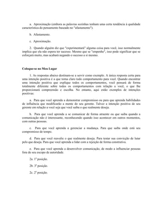 a. Aproximação (embora as palavras sozinhas tenham uma certa tendência à qualidade
característica do pensamento baseado no "afastamento").

     b. Afastamento.

     c. Aproximação.

      2. Quando alguém diz que "experimentará" alguma coisa para você, isso normalmente
implica que ela não espera ter sucesso. Mesmo que se "empenhe", isso pode significar que se
esforçará muito, mas acabará negando o sucesso a si mesmo.



Coloque-se no Meu Lugar

      1. As respostas abaixo destinam-se a servir como exemplo. A única resposta certa para
uma intenção positiva é a que torna claro todo comportamento para você. Quando encontrar
uma intenção positiva que explique todos os comportamentos, você pensará de forma
totalmente diferente sobre todos os comportamentos com relação a você, o que lhe
proporcionará compreensão e escolha. No entanto, aqui estão exemplos de intenções
positivas:

      a. Para que você aprenda a demonstrar compromisso ou para que aprenda habilidades
de influência que modificarão a mente do seu gerente. Talvez a intenção positiva de seu
gerente em relação a você seja que você saiba o que realmente deseja.

     b. Para que você aprenda a se comunicar de forma atraente ou que saiba quando a
comunicação não é interessante, reconhecendo quando isso acontecer em outros momentos,
com outras pessoas.

    c. Para que você aprenda a gerenciar a mudança. Para que saiba onde está seu
compromisso de tempo.

      d. Para que você reavalie o que realmente deseja. Para testar sua convicção de lutar
pelo que deseja. Para que você aprenda a lidar com a rejeição de forma construtiva.

      e. Para que você aprenda a desenvolver comunicação, de modo a influenciar pessoas
fora do seu escopo de autoridade.

     2a. 1a posição.

     2b. 3a posição.

     2c. 2a posição.
 