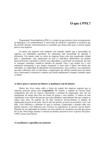 O que é PNL?



      Programação Neurolingüística (PNL) é o estudo do que promove êxito no pensamento,
na linguagem e no comportamento. É uma forma de codificar e reproduzir a excelência que
lhe permite alcançar consistentemente os resultados que deseja tanto para si mesmo quanto
para os seus negócios.

      O mundo dos negócios está mudando com tamanha rapidez que a necessidade de
expertise em habilidades específicas foi substituída pela necessidade de aprender e
diferenciar. Um número cada vez maior de empresas busca criar uma organização voltada
para o aprendizado: uma organização na qual os indivíduos administrem seu próprio
desenvolvimento e aprendam a utilizar suas capacidades e concretizar seu potencial. Isso não
se consegue, entretanto, usando-se métodos do passado. Faça o que sempre fez e você
continuará conseguindo o que sempre conseguiu! A chave para o futuro está dentro dos
indivíduos. E a capacidade de administrar seus pensamentos, seus conflitos e sua experiência
que fará a diferença entre os indivíduos e organizações que abrirão caminho para um futuro
novo, interessante e cooperativo e aqueles que ficarão rapidamente à margem, tentando seguir
os líderes.



A chave para o sucesso no futuro: a mudança vem de dentro
       Muitos dos livros atuais sobre o futuro do mundo dos negócios sugerem que as
empresas precisam passar pela reengenharia. No entanto, o segredo do sucesso dessa
reengenharia não está em renovar inteiramente a estrutura da organização, mas sim em
reprogramar de dentro para fora sua forma de pensar e suas atitudes. A cultura de uma
organização é um reflexo das pessoas que nela trabalham, especialmente das que ocupam os
cargos mais altos. Os padrões de um líder tornam-se inevitavelmente os padrões da
organização da qual ele faz parte. Seja ou não um gerente, na teoria ou na prática, você é um
líder. Você influencia o ambiente no qual se encontra. Conhecendo e atuando sobre seus
padrões internos, você influencia suas vivências ou experiências. O sucesso vem de dentro.
Depende de sua capacidade de alcançar um nível perfeito de excelência em tudo que pensa,
diz ou faz. Peter Senge introduz o conceito de domínio pessoal no livro A Quinta Disciplina.
A PNL ensina como fazê-lo.



A excelência é específica ao contexto
 