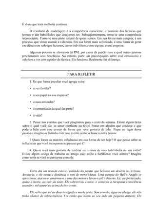 É disso que trata melhoria contínua.

      O resultado da modelagem é a competência consciente, o domínio das técnicas que
termos e das habilidades que desejamos ter. Subseqüentemente, toma-se uma competência
inconsciente. Torna-se uma parte natural de quem somos. Em sua forma mais simples, é um
processo que vimos usando a vida toda. Em sua forma mais sofisticada, é uma forma de gerar
excelência em tudo que fazemos, como indivíduos, como equipe, como empresa.

      Algumas pessoas se afastaram da PNL por causa da paixão com a qual outras pessoas
proclamaram seus benefícios. No entanto, parte das preocupações sobre esse entusiasmo e
zelo tem a ver com o poder da técnica. Ela funciona. Realmente faz diferença.



                                   PARA REFLETIR
     1. De que forma peculiar você agrega valor:

     • a sua família?

     • a seu papel na sua empresa?

     • a suas amizades?

     • à comunidade da qual faz parte?

     • à vida?

     2. Pense nos eventos que você programou para o resto da semana. Existe algum deles
sobre o qual você não se sente confiante ou feliz? Pense em alguém que conhece e que
poderia lidar com esse evento da forma que você gostaria de lidar. Fique no lugar dessa
pessoa e imagine-se lidando com esse evento como se fosse a outra pessoa.

      3 Quais foram as maiores influências em sua forma de ser hoje? O que pensa sobre as
influências que você incorporou na pessoa que é?

      4. Quem você mais gostaria de lembrar em termos de suas habilidades ou seu estilo?
Existe algum colega de trabalho ou amigo cujo estilo e habilidade você admire? Imagine
como seria se você se parecesse com ele.



     Certo dia um homem estava cuidando do jardim que beirava um deserto no Arizona.
Anoitecia, e ele ouviu a distância o som de motocicletas. Uma gangue do Hell’s Angels se
aproximou, atacou-o, amarrou-o a uma das motos e levou-o até o deserto. Lá, ele foi deixado,
quase à morte, ao cair da noite. Ele sobreviveu à noite, e começou a recuperar consciência
quando o sol apareceu acima do horizonte.

      Ele sabia que sol no deserto significa morte certa. Sem comida, água ou abrigo, ele não
tinha chance de sobrevivência. Foi então que notou ao seu lado um pequeno arbusto. Ele
 