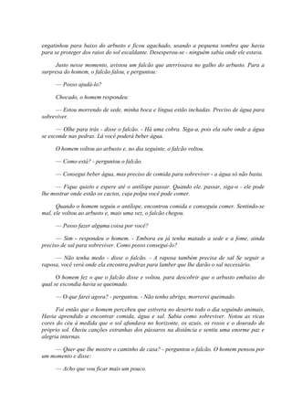engatinhou para baixo do arbusto e ficou agachado, usando a pequena sombra que havia
para se proteger dos raios do sol escaldante. Desesperou-se - ninguém sabia onde ele estava.

     Justo nesse momento, avistou um falcão que aterrissava no galho do arbusto. Para a
surpresa do homem, o falcão falou, e perguntou:

     — Posso ajudá-lo?

     Chocado, o homem respondeu:

     — Estou morrendo de sede, minha boca e língua estão inchadas. Preciso de água para
sobreviver.

      — Olhe para trás - disse o falcão. - Há uma cobra. Siga-a, pois ela sabe onde a água
se esconde nas pedras. Lá você poderá beber água.

     O homem voltou ao arbusto e, no dia seguinte, o falcão voltou.

     — Como está? - perguntou o falcão.

     — Consegui beber água, mas preciso de comida para sobreviver - a água só não basta.

     — Fique quieto e espere até o antílope passar. Quando ele. passar, siga-o - ele pode
lhe mostrar onde estão os cactos, cuja polpa você pode comer.

      Quando o homem seguiu o antílope, encontrou comida e conseguiu comer. Sentindo-se
mal, ele voltou ao arbusto e, mais uma vez, o falcão chegou.

     — Posso fazer alguma coisa por você?

      — Sim - respondeu o homem. - Embora eu já tenha matado a sede e a fome, ainda
preciso de sal para sobreviver. Como posso consegui-lo?

     — Não tenha medo - disse o falcão. - A raposa também precisa de sal Se seguir a
raposa, você verá onde ela encontra pedras para lamber que lhe darão o sal necessário.

      O homem fez o que o falcão disse e voltou, para descobrir que o arbusto embaixo do
qual se escondia havia se queimado.

     — O que farei agora? - perguntou. - Não tenho abrigo, morrerei queimado.

      Foi então que o homem percebeu que estivera no deserto todo o dia seguindo animais,
Havia aprendido a encontrar comida, água e sal. Sabia como sobreviver. Notou as ricas
cores do céu à medida que o sol afundava no horizonte, os azuis, os roxos e o dourado do
próprio sol. Ouviu canções estranhas dos pássaros na distância e sentiu uma enorme paz e
alegria internas.

    — Quer que lhe mostre o caminho de casa? - perguntou o falcão. O homem pensou por
um momento e disse:

     — Acho que vou ficar mais um pouco.
 
