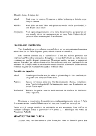 diferentes formas de pensar são:

Visual         Você pensa em imagens. Representa as idéias, lembranças e fantasias como
               imagens mentais.

Auditiva       Você pensa em sons. Esses sons podem ser vozes, ruídos, por exemplo, o
               som do café sendo coado.

Sentimentos    Você representa pensamentos sob a forma de sentimentos, que poderiam ser
               uma emoção interna ou o pensamento de um toque físico. Podemos incluir
               paladar e olfato nessa categoria de sentimentos.



Imagens, sons e sentimentos
      Você descobrirá que provavelmente tem preferência por um sistema em detrimento dos
outros, tanto em sua forma de pensar quanto em sua forma de se comunicar.

      Seria surpresa constatar que a "comunicação" é um dos maiores problemas nas
empresas hoje? Considere uma reunião de negócios e o nível de frustração que tantas pessoas
expressam nas reuniões às quais comparecem. Mesmo nas reuniões nas quais se cumpre um
objetivo, é provável que cada um dos membros da reunião represente uma conclusão de forma
diferente. Por exemplo, dentre as várias formas através das quais os membros de uma reunião
poderiam imaginar um resultado bem-sucedido poderiam estar:

Reuniões de negócios
Visual         Uma imagem de todas as ações sobre as quais se chegou a uma conclusão em
               um quadro com nomes associados a elas.

Auditiva       Pessoas conversando entre si no final de uma reunião e fazendo comentários
               como "Isso foi realmente útil. Sei exatamente o que o meu departamento vai
               ter que fazer a seguir".

Sentimentos    Sensação de apertar a mão de outros membros da reunião e um sentimento
               terno e agradável.



     Depois que se conscientizar dessas diferenças, você poderá começar a notá-las. A Parte
II mostra como usar essas habilidades essenciais para gerar bons efeitos nos negócios.

Talvez você já consiga reconhecer as preferências no seu pensamento. Para verificar se
realmente consegue, utilize o questionário do Capítulo 3.1 - Identifique Seu Padrão de
Pensamento Preferido.

MOVIMENTOS DOS OLHOS
     A forma como você movimenta os olhos é uma pista sobre sua forma de pensar. Por
 