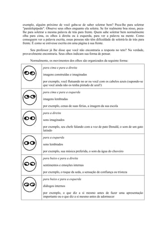 exemplo, alguém próximo de você gaba-se de saber soletrar bem? Peca-lhe para soletrar
"paralelepípedo". Observe seus olhos enquanto ela soletra. Se for realmente boa nisso, peca-
lhe para soletrar a mesma palavra de trás para frente. Quem sabe soletrar bem normalmente
olha para cima, os olhos à direita ou à esquerda, para ver a palavra na mente. Como
conseguem ver a palavra escrita, essas pessoas não têm dificuldade de soletrá-la de trás para
frente. É como se estivesse escrita em uma página à sua frente.

     Seu professor já lhe disse que você não encontraria a resposta no teto? Na verdade,
provavelmente encontraria. Seus olhos indicam sua forma de pensar.

     Normalmente, os movimentos dos olhos são organizados da seguinte forma:

               para cima e para a direita

               imagens construídas e imaginadas

               por exemplo, você flutuando no ar ou você com os cabelos azuis (supondo-se
               que você ainda não os tenha pintado de azul!)

               para cima e para a esquerda

               imagens lembradas

               por exemplo, cenas de suas férias, a imagem da sua escola

               para a direita

               sons imaginados

               por exemplo, seu chefe falando com a voz de pato Donald, o som de um gato
               latindo

               para a esquerda

               sons lembrados

               por exemplo, sua música preferida, o som da água do chuveiro

               para baixo e para a direita

               sentimentos e emoções internas

               por exemplo, o toque da seda, a sensação de confiança ou tristeza

               para baixo e para a esquerda

               diálogos internos

               por exemplo, o que diz a si mesmo antes de fazer uma apresentação
               importante ou o que diz a si mesmo antes de adormecer
 