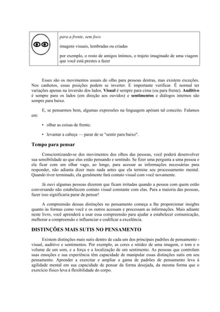 para a frente, sem foco

                imagens visuais, lembradas ou criadas

                por exemplo, o rosto de amigos íntimos, o trajeto imaginado de uma viagem
                que você está prestes a fazer



      Esses são os movimentos usuais do olho para pessoas destras, mas existem exceções.
Nos canhotos, essas posições podem se inverter. E importante verificar. Ê normal ter
variações apenas na inversão dos lados. Visual é sempre para cima (ou para frente). Auditivo
é sempre para os lados (em direção aos ouvidos) e sentimentos e diálogos internos são
sempre para baixo.

      E, se pensarmos bem, algumas expressões na linguagem apóiam tal conceito. Falamos
em:

      • olhar as coisas de frente;

      • levantar a cabeça — parar de se "sentir para baixo".

Tempo para pensar
      Conscientizando-se dos movimentos dos olhos das pessoas, você poderá desenvolver
sua sensibilidade ao que elas estão pensando e sentindo. Se fizer uma pergunta a uma pessoa e
ela ficar com um olhar vago, ao longe, para acessar as informações necessárias para
responder, não adianta dizer mais nada antes que ela termine seu processamento mental.
Quando tiver terminado, ela geralmente fará contato visual com você novamente.

      Já ouvi algumas pessoas dizerem que ficam irritadas quando a pessoa com quem estão
conversando não estabelecem contato visual constante com elas. Para a maioria das pessoas,
fazer isso significaria parar de pensar!

      A compreensão dessas distinções no pensamento começa a lhe proporcionar insights
quanto às formas como você e os outros acessam e processam as informações. Mais adiante
neste livro, você aprenderá a usar essa compreensão para ajudar a estabelecer comunicação,
melhorar a compreensão e influenciar e codificar a excelência.

DISTINÇÕES MAIS SUTIS NO PENSAMENTO
      Existem distinções mais sutis dentro de cada um dos principais padrões de pensamento -
visual, auditivo e sentimentos. Por exemplo, as cores e nitidez de uma imagem, o tom e o
volume de um som, e a força e a localização de um sentimento. As pessoas que controlam
suas emoções e sua experiência têm capacidade de manipular essas distinções sutis em seu
pensamento. Aprender a exercitar e ampliar a gama de padrões de pensamento leva à
agilidade mental em sua capacidade de pensar da forma desejada, da mesma forma que o
exercício físico leva à flexibilidade do corpo.
 