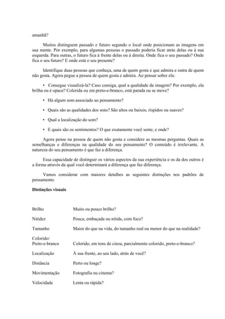 amanhã?

      Muitos distinguem passado e futuro segundo o local onde posicionam as imagens em
sua mente. Por exemplo, para algumas pessoas o passado poderia ficar atrás delas ou à sua
esquerda. Para outras, o futuro fica à frente delas ou à direita. Onde fica o seu passado? Onde
fica o seu futuro? E onde está o seu presente?

     Identifique duas pessoas que conheça, uma de quem gosta e que admira e outra de quem
não gosta. Agora pegue a pessoa de quem gosta e admira. Ao pensar sobre ela:

      • Consegue visualizá-la? Caso consiga, qual a qualidade da imagem? Por exemplo, ela
brilha ou é opaca? Colorida ou em preto-e-branco, está parada ou se move?

     • Há algum som associado ao pensamento?

     • Quais são as qualidades dos sons? São altos ou baixos, ríspidos ou suaves?

     • Qual a localização do som?

     • E quais são os sentimentos? O que exatamente você sente, e onde?

      Agora pense na pessoa de quem não gosta e considere as mesmas perguntas. Quais as
semelhanças e diferenças na qualidade do seu pensamento? O conteúdo é irrelevante. A
natureza do seu pensamento é que faz a diferença.

      Essa capacidade de distinguir os vários aspectos da sua experiência e os da dos outros é
a forma através da qual você determinará a diferença que faz diferença.

     Vamos considerar com maiores detalhes as seguintes distinções nos padrões de
pensamento.

Distinções visuais



Brilho                Muito ou pouco brilho?

Nitidez               Pouca, embaçada ou nítida, com foco?

Tamanho               Maior do que na vida, do tamanho real ou menor do que na realidade?

Colorido/
Preto-e-branco        Colorido, em tons de cinza, parcialmente colorido, preto-e-branco?

Localização           À sua frente, ao seu lado, atrás de você?

Distância             Perto ou longe?

Movimentação          Fotografia ou cinema?

Velocidade            Lenta ou rápida?
 
