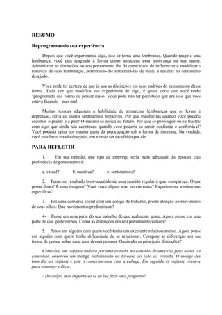 RESUMO

Reprogramando sua experiência
      Depois que você experimenta algo, isso se torna uma lembrança. Quando reage a uma
lembrança, você está reagindo à forma como armazena essa lembrança na sua mente.
Administrar as distinções no seu pensamento lhe dá capacidade de influenciar e modificar a
natureza de suas lembranças, permitindo-lhe armazená-las de modo a resultar no sentimento
desejado.

      Você pode ter certeza de que já usa as distinções em seus padrões de pensamento dessa
forma. Toda vez que modifica sua experiência de algo, é quase certo que você tenha
"programado sua forma de pensar nisso. Você pode não ter percebido que era isso que você
estava fazendo - mas era!

      Muitas pessoas adquirem a habilidade de armazenar lembranças que as levam à
depressão, raiva ou outros sentimentos negativos. Por que escolhê-las quando você poderia
escolher o prazer e a paz? O mesmo se aplica ao futuro. Por que se preocupar ou se frustrar
com algo que ainda não aconteceu quando você poderia se sentir confiante e confortável?
Você poderia optar por manter parte da preocupação sob a forma de interesse. Na verdade,
você escolhe o estado desejado, em vez de ser escolhido por ele.

PARA REFLETIR
      1.     Em sua opinião, que tipo de emprego seria mais adequado às pessoas cuja
preferência de pensamento é:

     a. visual?       b. auditiva?      c. sentimentos?

      2. Pense no resultado bem-sucedido de uma reunião regular à qual compareça. O que
pensa disso? É uma imagem? Você ouve algum som ou conversa? Experimenta sentimentos
específicos?

      3. Em uma conversa social com um colega de trabalho, preste atenção ao movimento
de seus olhos. Que movimentos predominam?

      4- Pense em uma parte do seu trabalho de que realmente goste. Agora pense em uma
parte de que goste menos. Como as distinções em seu pensamento variam?

     5. Pense em alguém com quem você tenha um excelente relacionamento. Agora pense
em alguém com quem tenha dificuldade de se relacionar. Compare as diferenças em sua
forma de pensar sobre cada uma dessas pessoas. Quais são as principais distinções?

     Certo dia, um viajante andava por uma estrada, no caminho de uma vila para outra. Ao
caminhar, observou um monge trabalhando na lavoura ao lado da estrada. O monge deu
bom dia ao viajante e este o cumprimentou com a cabeça. Em seguida, o viajante virou-se
para o monge e disse:

     - Desculpe, mas importa-se se eu lhe fizer uma pergunta?
 