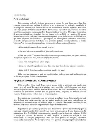 consigo mesma.

Perfis profissionais

      Determinadas profissões treinam as pessoas a pensar de uma forma específica. Por
exemplo, encontrei mais padrões de diferenças no pensamento de profissões associadas à
tecnologia da informação e finanças do que em muitas outras áreas de negócios. Não existe
certo nem errado. Determinadas atividades dependem da capacidade da pessoa de encontrar
semelhanças, enquanto outras dependem da capacidade de encontrar diferenças. Um analista
de sistemas treinado para descobrir bugs no sistema pode ser hábil em encontrar diferenças,
buscando o que não está certo, assim como uma pessoa que trabalhe com contabilidade tem
que tentar encontrar desequilíbrios. O que importa é a adequação do uso dessas habilidades.
Se usadas apropriadamente, tudo bem; caso contrário, poderão causar problemas. O padrão
"sim, mas" na conversa é um exemplo do pensamento voltado para as diferenças.

     - Estou satisfeito com o desenrolar do projeto.

     - Sim, mas não podemos nos deixar levar pelo entusiasmo.

      - Você tem razão. Vamos analisar objetivamente o que conseguimos até agora a fim de
incorporar algumas das boas práticas em projetos futuros.

     - Tudo bem, mas agora não temos tempo.

     - Bem, que tal então agendarmos uma data para fazer isso daqui a algumas semanas?

     - Falar é fácil. As coisas mudam com tanta rapidez por aqui.

      Lidar com isso na conversa pode ser trabalho árduo, a não ser que você também procure
as diferenças e goste de uma boa discussão!

PEQUENAS PARTES/GRANDES PARTES
     Olhe ao redor. Como você descreveria o espaço onde se encontra para alguém que
nunca esteve ali antes? Presta atenção a coisas como amplidão, estilo? Ou presta atenção ao
número de janelas, cor da mobília, detalhes? Uma mistura dos dois? A amplidão e o estilo são
exemplos do pensamento voltado para as grandes partes, enquanto os detalhes são um
exemplo do pensamento voltado para as pequenas partes.

      Esse padrão de pensamento pode ser aplicado a qualquer coisa. Por exemplo, se você
tiver definido uma meta específica para si, poderia ampliá-la, para metas mais globais, ou
desmembrá-la em marcos que definiria ao longo do caminho. Na maioria das situações de
trabalho, a aplicação desse tipo de pensamento é igualmente relevante.

      Suponhamos que você esteja em uma aula de culinária e precise de uma laranja para o
prato que está preparando. Outro membro do curso também precisa de uma laranja, mas há
apenas uma. Sem flexibilidade no pensamento, a solução usual seria aceitar os fatos e dividir
a laranja pela metade. No entanto, se você "ampliar" o quadro em relação às suas
necessidades na situação, perguntando "Para que você precisa da laranja?", descobrirá
necessidades mais amplas. Por exemplo, talvez você queira a laranja para preparar um bolo e
 