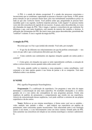 A PNL é o estudo do talento excepcional. É o estudo dos processos conscientes e
inconscientes que se combinam, capacitando as pessoas a fazerem o que fazem. A PNL presta
pouca atenção ao que as pessoas dizem fazer, pois isso normalmente assemelha-se pouco ou
nada ao que elas realmente fazem. Você poderia achar que, perguntando às pessoas bem-
sucedidas qual o seu segredo, receberia respostas precisas. Ledo engano! As pessoas muitas
vezes não têm consciência do segredo de seu sucesso. As peças, antes desconhecidas, às vezes
são chamadas de magia da PNL. Não é magia, é apenas a consciência do que realmente faz
diferença e que, com tanta freqüência, está ausente da maioria dos modelos e técnicas. A
utilização das ferramentas da PNL lhe trará à tona essas peças desconhecidas, permitindo-lhe
"codificar" o talento. É esse o segredo da magia da PNL.



A magia da PNL
     Há coisas que você faz e que (ainda) não entende. Você sabe, por exemplo:

      • O que faz de diferente nos relacionamentos em que há perfeita comunicação — nos
casos em que sabe o que a outra pessoa dirá antes que ela o diga?

      • Como controla seus sentimentos em algumas situações quando em outras perde o
controle?

     • .Como gerar, em situações nas quais se sente especialmente confiante, a sensação de
calma e certeza interior mesmo quando todos estão contra você?

      Em suma, quando souber as respostas a essas perguntas e outras semelhantes, você
começará a ter mais opções quanto à sua forma de pensar e de se comportar. Terá mais
influência sobre o seu destino.



O NOME
     PNL significa Programação Neurolingüística.

      Programação: É a codificação da experiência. Um programa é uma série de etapas
destinadas à concretização de uma meta específica. Os resultados alcançados e os efeitos
gerados em si e nos outros são conseqüência de seus programas pessoais. Existe uma
seqüência de padrões de pensamento e comportamento que resulta em sua experiência.
Através da conscientização dessas seqüências, você pode codificar a estrutura de sua própria
experiência e da dos outros.

      Neuro: Refere-se ao seu sistema neurológico, à forma como você usa os sentidos -
visão, audição, tato, paladar e olfato — para traduzir sua experiência em padrões de
pensamento, tanto conscientes quanto inconscientes. Está relacionado tanto à sua fisiologia
quanto à sua mente, e a seu funcionamento como um único sistema. Grande parte da PNL
tenta aumentar sua consciência em relação ao seu sistema neurológico e ensinar a administrá-
lo.
 