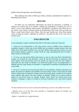 padrão à forma de apresentar suas informações.

      Para conhecer mais sobre os filtros que utiliza, consulte o questionário do Capítulo 3.3,
Identifique Seus Filtros.

                                         RESUMO
       Os filtros em sua experiência determinam sua forma de interpretar a realidade. A
natureza nos mostrou que só os animais e plantas que aprenderam a cooperar uns com os
outros e com o meio ambiente sobreviveram. Aprendendo a reconhecer esses filtros em si e
nos outros, você começa a construir pontes de comunicação. Não existe certo ou errado nos
filtros, e pode haver muitos outros filtros, além dos que abordei aqui. Seus filtros podem
variar ao longo do tempo e depender do contexto, e são parte do que faz de você um ser
humano único.

                                   PARA REFLETIR
Leia as passagens a seguir e determine que filtros estão sendo usados por cada autor.

1. Gosto de viver intensamente a vida. Jogo squash, escrevo, trabalho como vendedor em
expediente integral e tenho uma jovem família que me mantém ocupado durante todo meu
tempo livre! Estou muito satisfeito com o que faço. Defino metas para mim mesmo e sei, por
meus próprios padrões, quando as cumpri. Gosto de viajar, principalmente para a Europa, e
adoro comer em restaurantes.

2. Às vezes, sou uma pessoa difícil, pelo menos é o que os outros me dizem. Normalmente,
consigo ver um ponto de vista alternativo. Gosto de uma boa discussão, ou polêmica, como
dizem alguns. Gosto da perfeição. Irrito-me quando vejo algo que não está certo. Dedico a
maior parte do meu tempo ao trabalho e sou meticuloso quanto a isso. Sou programador e o
trabalho que faço exige atenção aos detalhes e à capacidade de identificar imediatamente uma
coisa errada.

3. Sei ouvir. As pessoas me procuram para falar de seus problemas. Sempre representei esse
papel, não apenas no trabalho como também com meus amigos. Passei a maior parte da minha
vida em algum lugar da Inglaterra. Sempre gostei das pessoas daqui. Lembro-me de ocasiões
muito especiais que passei com meus amigos no passado. Sempre fui um pouco indeciso
quanto ao que deveria fazer em seguida. Sempre; deixei outros me levarem para novas
situações e empregos e tendia a só mudar se estivesse insatisfeito com o que estava fazendo
na época.



Um dos monitores do nosso curso contou um incidente que ocorreu com a filha de três anos.

- Quantas vezes eu já lhe disse para guardar os brinquedos depois de terminar sua
brincadeira.? - perguntou ele.

- Quatro - respondeu ela, categoricamente.
 