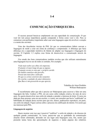 1-4


                     COMUNICAÇÃO ENRIQUECIDA

     O sucesso pessoal baseia-se amplamente em sua capacidade de comunicação. O que
você diz tem pouca importância quando comparado à forma como você o diz. Para se
comunicar com perfeição,é importante saber usar uma linguagem capaz de envolver o coração
e a mente dos ouvintes.

      Uma das descobertas iniciais da PNL foi que os comunicadores hábeis usavam a
linguagem de modo a criar um clima de confiança e compreensão. A diferença que fazia
diferença era a capacidade instintiva do falante de adaptar sua linguagem à linguagem do
ouvinte. O Capítulo 1.3 explica essa forma de desenvolver a comunicação através da
linguagem.

     Um estudo dos bons comunicadores também revelou que eles utilizam naturalmente
uma linguagem rica no uso de todos os sentidos. Por exemplo:

     Visão mais nobre aos olhos ele empresta;
     O amante vê mais longe do que as águias;
     O amante escuta os sons que. o próprio ouvido
     Do ladrão cauteloso não percebe;
     Possui tato mais fino e delicado
     Do que os cornos sensíveis das serpentes
     De concha; o paladar do amor demonstra
     Que Baco é um grosseirão no que aprecia.

                                                                 Trabalhos de Amor Perdidos
                                                                        William Shakespeare

      É reconfortante saber que não é preciso ser Shakespeare para escrever e falar em uma
linguagem tão bela. Conheci a PNL em um curso sobre redação criativa, há mais de nove
anos. Eu queria desenvolver meu estilo de redação e prender o interesse do leitor. O curso era
dado por duas pessoas; uma era um escritor, e a outra, um consultor que havia "codificado" as
habilidades de redação desse escritor para que nós, alunos, pudéssemos reproduzir, em parte,
seu estilo de redação. Fiquei curiosa sobre o processo de codificação do talento. Foi assim que
me interessei pela PNL.

Linguagem de negócios

      Quero mostrar com isso que é possível "codificar" o estilo de redação e do discurso de
qualquer grande comunicador. Às vezes, parece-me que as qualidades da comunicação
atraente foram eliminadas, deixando em seu lugar uma linguagem crua, fria, neutra que
preenche tantas horas das apresentações de negócios e tantas páginas dos relatórios
 
