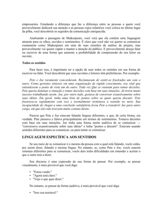 empresariais. Estudando a diferença que faz a diferença entre as pessoas a quem você
provavelmente dedicará sua atenção e as pessoas cujos relatórios você coloca no último lugar
da pilha, você descobrirá os segredos da comunicação enriquecida.

      Analisando a passagem de Shakespeare, você verá que ela contém uma linguagem
atraente para os olhos, ouvidos e sentimentos. É claro que você não vai querer se comunicar
exatamente como Shakespeare em uma de suas reuniões de análise de projeto, mas
provavelmente vai querer captar e manter a atenção do público. E provavelmente deseja falar
ou escrever de uma forma que aumente a probabilidade de compreensão do seu leitor ou
ouvinte.

Todos os sentidos

      Para fazer isso, é importante ter a opção de usar todos os sentidos em sua forma de
escrever ou falar. Você descobrirá que seus ouvintes e leitores têm preferências. Por exemplo:

      Pete e Joe raramente concordavam. Reclamavam de sentir-se frustrados um com o
outro. Como gerentes sêniores em uma organização de rápido crescimento, era vital que
entendessem o ponto de vista um do outro. Toda vez Que se reuniam para tomar decisões,
Pete queria dominar a situação e tomar decisões com base em suas intuições. Já tivera muito
sucesso trabalhando assim. Joe, por outro lado, gostava de conversar exaustivamente sobre
suas idéias. Em geral, tinha uma lista de pontos sobre os quais queria discutir. Pete
frustrava-se rapidamente com isso e normalmente terminava a reunião no meio. Sua
incapacidade de chegar a uma conclusão satisfatória levou Pete a transferir Joe para outro
cargo, em que eles não tivessem muito contato direto.

      Parecia que Pete e Joe estavam falando línguas diferentes, o que, de certa forma, era
verdade. Pete pensava e falava principalmente em termos de sentimentos. Tomava decisões
com base em suas intuições. Joe tinha uma forma muito auditiva de se comunicar —
"conversava exaustivamente sobre suas idéias" e tinha "pontos a discutir". Estavam usando
sentidos diferentes para se comunicar, ou para tentar se comunicar.

LINGUAGEM ESPECÍFICA AOS SENTIDOS
      Se seu meio de se comunicar é o mesmo da pessoa com a qual está falando, vocês estão,
por assim dizer, falando a mesma língua. No entanto, se, como Pete e Joe, vocês usarem
sistemas diferentes para se comunicar, vocês dois terão dificuldades em entender e aceitar o
que o outro tem a dizer.

      Seu discurso é uma expressão de sua forma de pensar. Por exemplo, se pensar
visualmente, é mais provável que você diga:

     • "Estou vendo."
     • "Agora está claro."
     • "Vejo o que quer dizer."

     No entanto, se pensar de forma auditiva, é mais provável que você diga:

     • "Isso soa razoável."
 