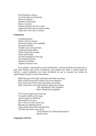 Estou batendo os dentes.
     As coisas agora se encaixaram.
     Deixe-me explicar.
     Estamos em harmonia.
     Ouça a si mesmo.
     Estamos afinados um com o outro.
     Aquilo foi música para os meus ouvidos.
     Fiquei feliz com o que você disse.

Sentimentos

     Assolado pela dor.
     O doce sabor do sucesso.
     Entrar em contato com a realidade.
     Um gosto de medo.
     Entendi o que você quer dizer.
     Lembranças aquecedoras.
     Tenho controle da situação.
     Fiquei emocionada.
     Foi uma massagem no meu ego.
     Um momento gostoso.
     Saboreei o momento.
     Agüente um pouco mais.

      Os excelentes comunicadores usam naturalmente o sistema preferido da pessoa para a
qual estão falando, pelo menos inicialmente. Isso garante que falem a mesma língua do
ouvinte e sejam entendidos com maior facilidade do que se usassem um sistema de
representação do qual o ouvinte não gostasse.

     Ships that pass in the night, and speak each other in passing;
     Only a signal shown and a distant voice in the darkness;
     So on the ocean of life we pass and speak one another,
     Only a look and a voice; then darkness again and a silence.
                              "The Theologian's Tale: Elizabeth"
                              Henry Wadsworth Longfellow

     You 'd scarce expect one of my age
     To speak in public on the stage;
     And if l chance to fall below
     Demosthenes or Cicero,
     Don 't view me with a critic's eye
     But pass my imperfections by.
     Large streams from little fountains flow,
     Tall oaks from little acorns grow.
                              "Lines Written for a School Declamation"
                              David Everett

Linguagem cativante
 