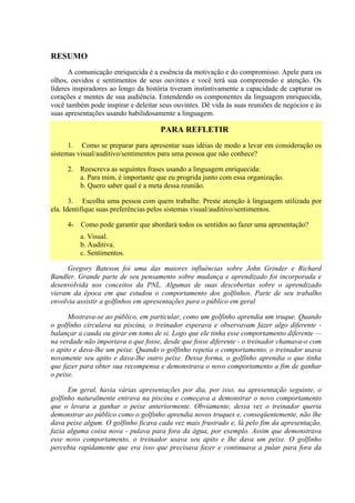 RESUMO
      A comunicação enriquecida é a essência da motivação e do compromisso. Apele para os
olhos, ouvidos e sentimentos de seus ouvintes e você terá sua compreensão e atenção. Os
líderes inspiradores ao longo da história tiveram instintivamente a capacidade de capturar os
corações e mentes de sua audiência. Entendendo os componentes da linguagem enriquecida,
você também pode inspirar e deleitar seus ouvintes. Dê vida às suas reuniões de negócios e às
suas apresentações usando habilidosamente a linguagem.

                                     PARA REFLETIR
      1. Como se preparar para apresentar suas idéias de modo a levar em consideração os
sistemas visual/auditivo/sentimentos para uma pessoa que não conhece?

     2. Reescreva as seguintes frases usando a linguagem enriquecida:
        a. Para mim, é importante que eu progrida junto com essa organização.
        b. Quero saber qual é a meta dessa reunião.

       3. Escolha uma pessoa com quem trabalhe. Preste atenção à linguagem utilizada por
ela. Identifique suas preferências pelos sistemas visual/auditivo/sentimentos.

     4- Como pode garantir que abordará todos os sentidos ao fazer uma apresentação?
          a. Visual.
          b. Auditiva.
          c. Sentimentos.

     Gregory Bateson foi uma das maiores influências sobre John Grinder e Richard
Bandler. Grande parte de seu pensamento sobre mudança e aprendizado foi incorporada e
desenvolvida nos conceitos da PNL. Algumas de suas descobertas sobre o aprendizado
vieram da época em que estudou o comportamento dos golfinhos. Parte de seu trabalho
envolvia assistir a golfinhos em apresentações para o público em geral

      Mostrava-se ao público, em particular, como um golfinho aprendia um truque. Quando
o golfinho circulava na piscina, o treinador esperava e observavam fazer algo diferente -
balançar a cauda ou girar em tomo de si. Logo que ele tinha esse comportamento diferente —
na verdade não importava o que fosse, desde que fosse diferente - o treinador chamava-o com
o apito e dava-lhe um peixe. Quando o golfinho repetia o comportamento, o treinador usava
novamente seu apito e dava-lhe outro peixe. Dessa forma, o golfinho aprendia o que tinha
que fazer para obter sua recompensa e demonstrava o novo comportamento a fim de ganhar
o peixe.

      Em geral, havia várias apresentações por dia, por isso, na apresentação seguinte, o
golfinho naturalmente entrava na piscina e começava a demonstrar o novo comportamento
que o levara a ganhar o peixe anteriormente. Obviamente, dessa vez o treinador queria
demonstrar ao público como o golfinho aprendia novos truques e, conseqüentemente, não lhe
dava peixe algum. O golfinho ficava cada vez mais frustrado e, lá pelo fim da apresentação,
fazia alguma coisa nova - pulava para fora da água, por exemplo. Assim que demonstrava
esse novo comportamento, o treinador usava seu apito e lhe dava um peixe. O golfinho
percebia rapidamente que era isso que precisava fazer e continuava a pular para fora da
 