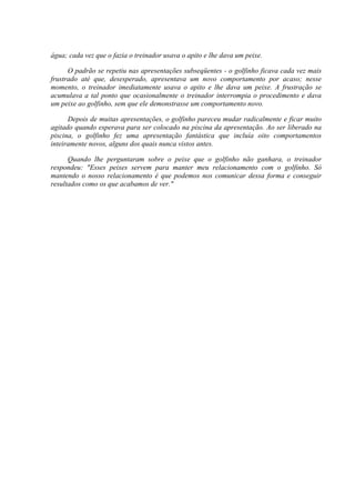 água; cada vez que o fazia o treinador usava o apito e lhe dava um peixe.

      O padrão se repetiu nas apresentações subseqüentes - o golfinho ficava cada vez mais
frustrado até que, desesperado, apresentava um novo comportamento por acaso; nesse
momento, o treinador imediatamente usava o apito e lhe dava um peixe. A frustração se
acumulava a tal ponto que ocasionalmente o treinador interrompia o procedimento e dava
um peixe ao golfinho, sem que ele demonstrasse um comportamento novo.

      Depois de muitas apresentações, o golfinho pareceu mudar radicalmente e ficar muito
agitado quando esperava para ser colocado na piscina da apresentação. Ao ser liberado na
piscina, o golfinho fez uma apresentação fantástica que incluía oito comportamentos
inteiramente novos, alguns dos quais nunca vistos antes.

      Quando lhe perguntaram sobre o peixe que o golfinho não ganhara, o treinador
respondeu: "Esses peixes servem para manter meu relacionamento com o golfinho. Só
mantendo o nosso relacionamento é que podemos nos comunicar dessa forma e conseguir
resultados como os que acabamos de ver."
 