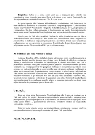 Lingüística: Refere-se à forma como você usa a linguagem para entender sua
experiência e como comunica essa experiência a si mesmo e aos outros. Seus padrões de
linguagem são uma expressão de quem você é e de como pensa.

     Há quem diga que John Grinder e Richard Bandler, fundadores da PNL, isolaram-se em
uma cabana nas montanhas da Califórnia e fizeram-se a seguinte pergunta: "Como devemos
chamar esse trabalho?" John Grinder é lingüista. Richard Bandler, na época, era programador
e matemático. Os dois vinham estudando o funcionamento da mente. Conseqüentemente,
pensaram no nome Programação Neurolingüística, uma integração de todos esses elementos.

      Grande parte da PNL não é novidade. Muitas das idéias já existiam antes de John e
Richard as reunirem sob o nome PNL. Eles usaram seus conhecimentos sobre a seqüência do
pensamento e os padrões da linguagem para codificar a excelência. Deram a esse conjunto de
conhecimentos um novo propósito e, no processo de codificação da excelência, fizeram suas
próprias descobertas. Nasceu então a PNL, que continua a crescer.



As mudanças que você realmente deseja
      Antes de descobrir a PNL, trabalhei durante vários anos como consultora gerencial e
instrutora. Ensinei, também durante anos, tópicos como definição de objetivos, motivação,
liderança, habilidades de influência e de comunicação. E, durante anos ainda, lutei com o
problema de realmente como gerar diferença para os gerentes e instrutores treinados por mim.
Entretanto, não consigo descobrir por que grande parte desses ensinamentos se perdiam. Essas
pessoas, por mais entusiasmadas e comprometidas que estivessem, voltavam rapidamente a
adotar as formas originais de pensamento e comportamento. A simplicidade e elegância da
PNL está no fato de abordar o que funciona. Parece óbvio demais, mas parte da magia está em
descobrir exatamente o que funciona. Nos anos em que venho ensinando e usando a PNL,
testemunhei mais mudanças sustentáveis do que jamais vira antes. Dominando as abordagens
mencionadas neste livro, você pode aprender a fazer as mudanças que realmente deseja e que
sejam adequadas às pessoas que quer ter à sua volta.



O JARGÃO
      Com um nome como Programação Neurolingüística, não é surpresa constatar que a
PNL está repleta de jargões. Sistemas representacionais, submodalidades, metaprogramas,
pressuposições, posições perceptivas! E o metamodelo, um modelo sobre a linguagem, inclui
ainda outros termos _ quantificadores universais, operadores modais da necessidade,
equivalência complexa...

     Optei por evitar o jargão sempre que possível, já que a minha meta é escrever este livro
como uma forma de oferecer um guia simples e útil para a PNL no trabalho.



PRINCÍPIOS DA PNL
 