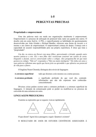 1-5
                                  PERGUNTAS PRECISAS


Propriedade e empowerment
      Uma das palavras mais em moda nas organizações atualmente é empowerment.
Empowerment é o processo de utilização do potencial total, tanto seu quanto dos outros. O
desafio está em como fazê-lo. A PNL, e especificamente as habilidades de questionamento
desenvolvidas por John Grinder e Richard Bandler, oferecem uma forma de investir a si
mesmo e aos outros de empowerment. O empowerment começa de dentro. Começa com a
capacidade de assumir responsabilidade pela sua própria experiência. É disso que trata a
"propriedade".

      Um dia, eu estava em Dorset com meus filhos, aproveitando o feriado, quando outro
menino juntou-se a nós. Ele e meu filho Alex resolveram construir um castelo de areia.
Enquanto o faziam, ouvi-os conversando sobre o colégio. Alex perguntou-lhe de que mais
gostava no colégio. "Não sei", respondeu o."Não sou muito inteligente." Ele tinha seis anos e
suas palavras refletiam uma opção que havia jeito ou aprendido e que afetaria seu potencial
de vida para o futuro.

     O lingüista Noam Chomsky distinguia dois níveis de linguagem:

 A estrutura superficial           tudo que dizemos a nós mesmos ou a outras pessoas;

 A estrutura profunda              o significado profundo do que você diz, contendo
                                   informações que não são expressas nem conhecidas
                                   conscientemente.

      Diversas coisas podem ocorrer entre a estrutura profunda e a estrutura superficial da
linguagem. A intenção da comunicação pode se perder ou modificar-se no processo de
conversão de uma estrutura em outra.

LINGUAGEM PREGUIÇOSA
     Examine as expressões que se seguem. Leia-as rapidamente.



                     Uma vez na              Paris na na       Um pássaro
                      na vida                primavera         na na mão




     O que dizem? Agora leia a passagem a seguir. Quantos/s existem?

     O RESULTADO DE ANOS DE ESTUDOS CIENTÍFICOS ASSOCIADOS À
 