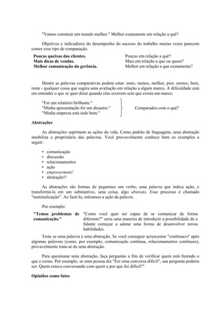 "Vamos construir um mundo melhor." Melhor exatamente em relação a quê?

      Objetivos e indicadores do desempenho do sucesso do trabalho muitas vezes parecem
conter esse tipo de comparação.
 Poucas queixas dos clientes.                      Poucas em relação a quê?
 Mais dicas de vendas.                             Mais em relação a que ou quem?
 Melhor comunicação da gerência.                   Melhor em relação a que exatamente?


      Dentre as palavras comparativas podem estar: mais, menos, melhor, pior, menos, bem,
ruim - qualquer coisa que sugira uma avaliação em relação a algum marco. A dificuldade está
em entender o que se quer dizer quando elas ocorrem sem que exista um marco.

     "Foi um relatório brilhante."
     "Minha apresentação foi um desastre."              Comparados com o quê?
     "Minha empresa está indo bem."

Abstrações

      As abstrações suprimem as ações da vida. Como padrão de linguagem, urna abstração
imobiliza o proprietário das palavras. Você provavelmente conhece bem os exemplos a
seguir:

     •   comunicação
     •   discussão
     •   relacionamentos
     •   ação
     •   empowerment!
     •   abstração!!

      As abstrações são formas de pegarmos um verbo, uma palavra que indica ação, e
transformá-la em um substantivo, uma coisa, algo abstrato. Esse processo é chamado
"nominalização". Ao fazê-lo, retiramos a ação da palavra.

     Por exemplo:
 "Temos problemas de "Como você quer ser capaz de se comunicar de forma
 comunicação."       diferente?" seria uma maneira de introduzir a possibilidade de o
                     falante começar a adotar uma forma de desenvolver novas
                     habilidades.
     Teste se uma palavra é uma abstração. Se você conseguir acrescentar "contínua/o" após
algumas palavras (como, por exemplo, comunicação contínua, relacionamentos contínuos),
provavelmente trata-se de uma abstração.

      Para questionar uma abstração, faça perguntas a fim de verificar quem está fazendo o
que e corno. Por exemplo, se uma pessoa diz "Foi uma conversa difícil", sua pergunta poderia
ser: Quem estava conversando com quem e por que foi difícil?"

Opiniões como fatos
 