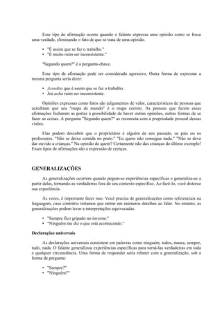 Esse tipo de afirmação ocorre quando o falante expressa uma opinião como se fosse
uma verdade, eliminando o fato de que se trata de uma opinião.

      • "É assim que se faz o trabalho."
      • "É muito ruim ser inconsistente."

      "Segundo quem?" é a pergunta-chave.

    Esse tipo de afirmação pode ser considerado agressivo. Outra forma de expressar a
mesma pergunta seria dizer:

      • Acredito que é assim que se faz o trabalho.
      • Joe acha ruim ser inconsistente.

      Opiniões expressas como fatos são julgamentos de valor, característicos de pessoas que
acreditam que seu "mapa de mundo" é o mapa correto. As pessoas que fazem essas
afirmações fecharam as portas à possibilidade de haver outras opiniões, outras formas de se
fazer as coisas. A pergunta "Segundo quem?" as reconecta com a propriedade pessoal dessas
visões.

      Elas podem descobrir que o proprietário é alguém de seu passado, os pais ou os
professores. "Não se deixa comida no prato." "Eu quero não consegue nada." "Não se deve
dar ouvido a crianças." Na opinião de quem? Certamente não das crianças do último exemplo!
Esses tipos de afirmações são a expressão de crenças.



GENERALIZAÇÕES
       As generalizações ocorrem quando pegam-se experiências específicas e generaliza-se a
partir delas, tornando-as verdadeiras fora de seu contexto específico. Ao fazê-lo, você distorce
sua experiência.

      Às vezes, é importante fazer isso. Você precisa de generalizações como referenciais na
linguagem, caso contrário teríamos que entrar em inúmeros detalhes ao falar. No entanto, as
generalizações podem levar a interpretações equivocadas.

      • "Sempre fico gripado no inverno."
      • "Ninguém me diz o que está acontecendo."

Declarações universais

      As declarações universais consistem em palavras como ninguém, todos, nunca, sempre,
tudo, nada. O falante generalizou experiências específicas para torná-las verdadeiras em toda
e qualquer circunstância. Uma forma de responder seria rebater com a generalização, sob a
forma de pergunta:

      • "Sempre?"
      • "Ninguém?"
 