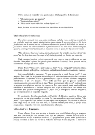 Outras formas de responder seria questionar os detalhes por trás da declaração:

      • "Ela nunca ouve o que eu digo."
      • "Como você sabe disso?"
      • "Ela já ouviu o que você tinha a dizer alguma vez?"

      Esses desafios reconectam o falante com a realidade de sua experiência.



Obstáculos e fatores limitadores

       Discuti recentemente com uma amiga minha que trabalha como assistente pessoal. Em
sua profissão, a oferece suporte administrativo a uma equipe de gerentes sêniores. Ela havia
freqüentado um de nossos cursos e demonstrado um alto grau de habilidade de instruir e
facilitar os outros. Eu estava discutindo a possibilidade de ela usar essas habilidades para
ajudar a equipe gerencial a introduzir as mudanças sobre as quais eles haviam conversado.

     "Mas não posso fazer isso", disse ela imediatamente. Na verdade, ela tinha vários "não
posso" em 'loção a si mesma. Em algum nível, ela havia optado por limitar seu potencial.

      Você consegue imaginar o diretor-gerente de uma empresa ou o presidente de um país
dizendo “Não posso" quando lhe pedem para considerar o futuro? Essas pessoas não se
sustentariam no cargo por muito tempo.

      Diante de um "Não posso", o que você pode dizer? "O que o impede?" seria uma opção,
iso convida o falante a identificar e enfrentar a realidade dos obstáculos, imaginários ou reais.

      Outra possibilidade é perguntar: "O que aconteceria se você fizesse isso?" E uma
pergunta forte. Pode dar às pessoas autonomia para ir além das fronteiras que elas constroem
para si mesmas. No entanto, ao fazê-la, preste atenção e veja se o falante realmente a responde
mental-lente e em seu discurso. Você pode descobrir que as pessoas respondem
espontaneamente com comentários do tipo: "Bem, simplesmente não posso", indicando que
na verdade nem refletiram respeito. No entanto, se fizer a pergunta de modo a estimulá-las a
considerar a possibilidade – “Sei que não pode, mas o que aconteceria se você usasse suas
habilidades para ajudar a equipe gerencial?" -, nesse caso, a outra pessoa tem que imaginar o
que aconteceria a fim de responder pergunta.

      Os movimentos dos olhos, explicados no Capítulo 1.1, dão dicas quanto ao fato de uma
pessoa estar ou não processando a pergunta. Se elas responderem com um imediato "Não
posso", é pouco provável que tenham chegado a processar a pergunta. No entanto, se olharem
para longe ou se seu olhar ficar sem foco, se ficarem olhando para frente, é porque estão
processando a pergunta. Feito isso, elas ultrapassarão a barreira.

Influencie através de perguntas

      O que sabemos é que uma vez que se imagina uma possibilidade, abrem-se as portas
para sua concretização. Ao usarmos esse tipo de pergunta, estamos influenciando a
possibilidade de a idéia se tomar o resultado. As perguntas têm grande poder de influência
porque convidam a mente do ouvinte a participar da busca de uma resposta. É impossível
 