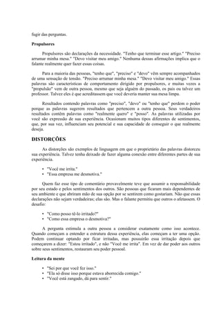 fugir das perguntas.

Propulsores

      Propulsores são declarações da necessidade. "Tenho que terminar esse artigo." "Preciso
arrumar minha mesa." "Devo visitar meu amigo." Nenhuma dessas afirmações implica que o
falante realmente quer fazer essas coisas.

      Para a maioria das pessoas, "tenho que", "preciso" e "devo" vêm sempre acompanhados
de uma sensação de tensão. "Preciso arrumar minha mesa." "Devo visitar meu amigo." Essas
palavras são características de comportamento dirigido por propulsores, e muitas vezes a
"propulsão" vem de outra pessoa, mesmo que seja alguém do passado, os pais ou talvez um
professor. Talvez eles é que acreditassem que você deveria manter sua mesa limpa.

      Resultados contendo palavras como "preciso", "devo" ou "tenho que" perdem o poder
porque as palavras sugerem resultados que pertencem a outra pessoa. Seus verdadeiros
resultados contêm palavras como "realmente quero" e "posso". As palavras utilizadas por
você são expressão de sua experiência. Ocasionam muitos tipos diferentes de sentimentos,
que, por sua vez, influenciam seu potencial e sua capacidade de conseguir o que realmente
deseja.

DISTORÇÕES
      As distorções são exemplos de linguagem em que o proprietário das palavras distorceu
sua experiência. Talvez tenha deixado de fazer alguma conexão entre diferentes partes de sua
experiência.

     • "Você me irrita."
     • "Essa empresa me desmotiva."

      Quem faz esse tipo de comentário provavelmente teve que assumir a responsabilidade
por seu estado e pelos sentimentos dos outros. São pessoas que ficaram mais dependentes de
seu ambiente e que abriram mão de sua opção por se sentirem como gostariam. Não que essas
declarações não sejam verdadeiras; elas são. Mas o falante permitiu que outros o afetassem. O
desafio:

     • "Como posso tê-lo irritado?"
     • "Como essa empresa o desmotiva?"

      A pergunta estimula a outra pessoa a considerar exatamente como isso acontece.
Quando começam a entender a estrutura dessa experiência, elas começam a ter uma opção.
Podem continuar optando por ficar irritadas, mas possuirão essa irritação depois que
começarem a dizer: "Estou irritado", e não "Você me irrita". Em vez de dar poder aos outros
sobre seus sentimentos, restauram seu poder pessoal.

Leitura da mente

     • "Sei por que você fez isso."
     • "Ela só disse isso porque estava aborrecida comigo."
     • "Você está zangado, dá para sentir."
 