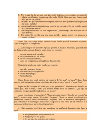 b. Um colega lhe diz que está indo para outra empresa, pois conseguiu um aumento
         salarial significativo. Atualmente, ele ganha 30.000 libras por ano. Quanto você
         acha que ele vai ganhar?
     c. Seu chefe diz que tem um trabalho urgente para você. Para quando você imagina que
         ele quer o trabalho?
     d. Uma amiga lhe conta que acabou de comprar um carro caro. Em sua opinião, quanto
         deve ter custado o carro?
     e. Um colega lhe diz que vai tirar longas férias. Quanto tempo você acha que ele vai
         ficar de férias?
     f. Um amigo lhe convida para uma longa corrida - quanto tempo você acha que a
         corrida vai durar?

    Agora faça a um colega, amigo, membro de sua família ou chefe as mesmas perguntas.
Como as respostas se comparam?

      3. Considere por um momento algo que gostaria de fazer no futuro mas que ainda não
fez. Pode ser algo simples, de curto prazo, como por exemplo:

     •   arrumar sua mesa de trabalho;
     •   escrever uma carta a um amigo;
     •   ler um livro que comprou;
     •   dar a um colega uma informação que lhe prometeu.

     Ou poderia ser algo em maior escala, por exemplo:

     •   aprender uma nova língua;
     •   tirar as férias que sempre quis;
     •   mudar de emprego;
     •   formar família.

     Quais desses itens você incluiria na categoria de "ter que" ou "deve"? Quais deles
parecem mais apropriados quando precedidos por palavras como "quero" e "posso fazer"?

      Pegue um dos exemplos de "tenho que" e um "posso fazer". Em sua mente, interfira no
"tenho que". Por exemplo, "tenho que arrumar minha mesa de trabalho". Que tipo de
sentimento isso gera quando você diz isso a si mesmo?

      Agora experimente o "posso fazer": "Posso aprender francês." Escolha seu próprio "eu
posso" e repita consigo mesmo: "Eu posso... Eu posso." Diga-o em tom de voz afirmativo e
encorajador. Como se sente? Normalmente, "eu posso", dito a si mesmo de forma positiva,
gera sentimentos de confiança e entusiasmo. "Eu posso" é uma forma de dar permissão a si
mesmo, de lembrar-se do que realmente pode fazer.

      4. Que perguntas você faria para questionar os padrões de linguagem nas frases a
seguir?

            a. Não posso mudar minha forma de ser.
            b. Ninguém pode me ajudar.
            c. Sei que eles vão notar meu nervosismo.
 