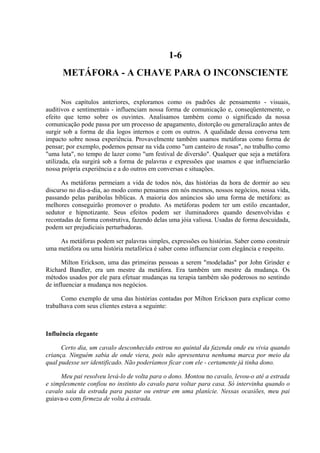 1-6
      METÁFORA - A CHAVE PARA O INCONSCIENTE

       Nos capítulos anteriores, exploramos como os padrões de pensamento - visuais,
auditivos e sentimentais - influenciam nossa forma de comunicação e, conseqüentemente, o
efeito que temo sobre os ouvintes. Analisamos também como o significado da nossa
comunicação pode passa por um processo de apagamento, distorção ou generalização antes de
surgir sob a forma de dia logos internos e com os outros. A qualidade dessa conversa tem
impacto sobre nossa experiência. Provavelmente também usamos metáforas como forma de
pensar; por exemplo, podemos pensar na vida como "um canteiro de rosas", no trabalho como
"uma luta", no tempo de lazer como "um festival de diversão". Qualquer que seja a metáfora
utilizada, ela surgirá sob a forma de palavras e expressões que usamos e que influenciarão
nossa própria experiência e a do outros em conversas e situações.

      As metáforas permeiam a vida de todos nós, das histórias da hora de dormir ao seu
discurso no dia-a-dia, ao modo como pensamos em nós mesmos, nossos negócios, nossa vida,
passando pelas parábolas bíblicas. A maioria dos anúncios são uma forma de metáfora: as
melhores conseguirão promover o produto. As metáforas podem ter um estilo encantador,
sedutor e hipnotizante. Seus efeitos podem ser iluminadores quando desenvolvidas e
recontadas de forma construtiva, fazendo delas uma jóia valiosa. Usadas de forma descuidada,
podem ser prejudiciais perturbadoras.

     As metáforas podem ser palavras simples, expressões ou histórias. Saber como construir
uma metáfora ou uma história metafórica é saber como influenciar com elegância e respeito.

      Milton Erickson, uma das primeiras pessoas a serem "modeladas" por John Grinder e
Richard Bandler, era um mestre da metáfora. Era também um mestre da mudança. Os
métodos usados por ele para efetuar mudanças na terapia também são poderosos no sentindo
de influenciar a mudança nos negócios.

      Como exemplo de uma das histórias contadas por Milton Erickson para explicar como
trabalhava com seus clientes estava a seguinte:



Influência elegante

      Certo dia, um cavalo desconhecido entrou no quintal da fazenda onde eu vivia quando
criança. Ninguém sabia de onde viera, pois não apresentava nenhuma marca por meio da
qual pudesse ser identificado. Não poderíamos ficar com ele - certamente já tinha dono.

     Meu pai resolveu levá-lo de volta para o dono. Montou no cavalo, levou-o até a estrada
e simplesmente confiou no instinto do cavalo para voltar para casa. Só intervinha quando o
cavalo saía da estrada para pastar ou entrar em uma planície. Nessas ocasiões, meu pai
guiava-o com firmeza de volta à estrada.
 