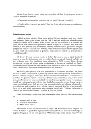 Dessa forma, logo o cavalo voltou para seu dono. O dono ficou surpreso ao ver o
cavalo e perguntou ao meu pai:

      - Como soube de onde vinha o cavalo e que era nosso? Meu pai respondeu:

      - Eu não sabia, o cavalo é que sabia! Tudo que fiz foi não deixar que ele se desviasse
do seu caminho.



Gerando compromisso

      A história ilustra não só a forma como Milton Erickson trabalhava com seus clientes
mas também a forma como grande parte da PNL é realizada atualmente. Guiando apenas
quando necessário, a PNL respeita o fato de que cada um tem dentro de si os recursos dos
quais precisa para resolver seus problemas. Dados o espaço e o estímulo para usar esses
recursos, é mais provável que encontremos soluções coerentes com o que somos, soluções
compatíveis conosco. Tais soluções, portanto, serão muito mais provavelmente aquelas com
as quais você está comprometido e, portanto, funcionarão no sentido de proporcionar o
resultado desejado.

      O diretor de uma empresa prestes a fechar defrontou-se com a difícil tarefa de
anunciar a uma das divisões que seria necessário demitir metade da força de trabalho nos
dois próximos anos. Isso significava tomar dispensáveis 2.000 pessoas. Todos ficaram
apreensivos e tensos. Os boatos sobre as demissões já haviam se espalhado no local e
parecia improvável que os funcionários estivessem dispostos a ouvir o que o diretor tinha a
dizer, e menos ainda a participar na implementação das demissões.

      O diretor preocupava-se com seus funcionários e acreditava que havia, um futuro
possível se todos colaborassem e pensassem juntos sobre como poderiam reconsiderar o
futuro. Comparou o negócio a uma bola de neve rolando montanha abaixo e avolumando-se
à medida que ganhava ímpeto e velocidade. Explicou que essa bola de neve poderia tomar
dois caminhos possíveis. Uma possibilidade era a bola de neve ganhar volume e velocidade à
medida que rolava apenas para chegar a um local plano, onde derreteria e desapareceria. A
outra possibilidade era a bola de neve rolar montanha abaixo até alcança tal tamanho e
velocidade que nada a poderia deter, até que chegaria a um vale fértil, ao pé da montanha.
Para ele, o vale fértil representava uma empresa revitalizada. "Podemos influenciar o
caminho que a bola de neve tomará", explicou. E foi o que fizeram.

      Mais recentemente, envolvi-me com uma empresa cujos diretores falavam em termos
de:

      • "Estar na linha de fogo."
      • "Atacar os concorrentes."
      • "Mirar o alvo certo."

      Descreviam a força de trabalho como a "tropa". Os funcionários dessa empresa não
"saíam da linha"; os que tinham algum espírito empreendedor não ficavam muito tempo na
empresa. Cheguei a ver um slide que dizia: "Abriremos fogo contra eles na praia." Contra
 