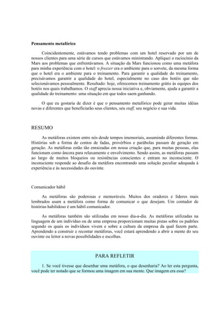 Pensamento metafórico

      Coincidentemente, estávamos tendo problemas com um hotel reservado por um de
nossos clientes para uma série de cursos que estávamos ministrando. Apliquei o raciocínio da
Mars aos problemas que enfrentávamos. A situação da Mars funcionou como uma metáfora
para minha experiência com o hotel: o freezer era o ambiente para o sorvete, da mesma forma
que o hotel era o ambiente para o treinamento. Para garantir a qualidade do treinamento,
precisávamos garantir a qualidade do hotel, especialmente no caso dos hotéis que não
selecionávamos pessoalmente. Resultado: hoje, oferecemos treinamento grátis às equipes dos
hotéis nos quais trabalhamos. O staff aprecia nossa iniciativa e, obviamente, ajuda a garantir a
qualidade do treinamento: uma situação em que todos saem ganhando.

     O que eu gostaria de dizer é que o pensamento metafórico pode gerar muitas idéias
novas e diferentes que beneficiarão seus clientes, seu staff, seu negócio e sua vida.



RESUMO
      As metáforas existem entre nós desde tempos imemoriais, assumindo diferentes formas.
Histórias sob a forma de contos de fadas, provérbios e parábolas passam de geração em
geração. As metáforas estão tão enraizadas em nossa criação que, para muitas pessoas, elas
funcionam como âncora para relaxamento e envolvimento. Sendo assim, as metáforas passam
ao largo de muitos bloqueios ou resistências conscientes e entram no inconsciente. O
inconsciente responde ao desafio da metáfora encontrando uma solução peculiar adequada à
experiência e às necessidades do ouvinte.



Comunicador hábil

      As metáforas são poderosas e memoráveis. Muitos dos oradores e líderes mais
lembrados usam a metáfora como forma de comunicar o que desejam. Um contador de
histórias habilidoso é um hábil comunicador.

      As metáforas também são utilizadas em nosso dia-a-dia. As metáforas utilizadas na
linguagem de um indivíduo ou de uma empresa proporcionam muitas pistas sobre os padrões
segundo os quais os indivíduos vivem e sobre a cultura da empresa da qual fazem parte.
Aprendendo a construir e recontar metáforas, você estará aprendendo a abrir a mente do seu
ouvinte ou leitor a novas possibilidades e escolhas.



                                    PARA REFLETIR
     1. Se você tivesse que desenhar uma metáfora, o que desenharia? Ao ler esta pergunta,
você pode ter notado que se formou uma imagem em sua mente. Que imagem era essa?
 