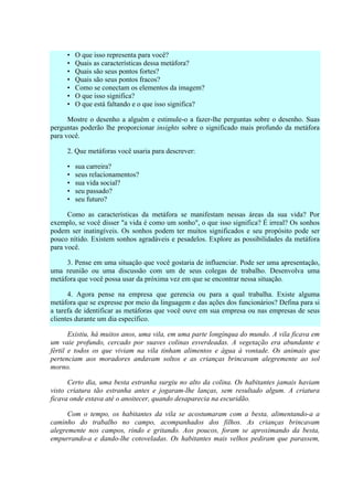 •   O que isso representa para você?
     •   Quais as características dessa metáfora?
     •   Quais são seus pontos fortes?
     •   Quais são seus pontos fracos?
     •   Como se conectam os elementos da imagem?
     •   O que isso significa?
     •   O que está faltando e o que isso significa?

      Mostre o desenho a alguém e estimule-o a fazer-lhe perguntas sobre o desenho. Suas
perguntas poderão lhe proporcionar insights sobre o significado mais profundo da metáfora
para você.

     2. Que metáforas você usaria para descrever:

     •   sua carreira?
     •   seus relacionamentos?
     •   sua vida social?
     •   seu passado?
     •   seu futuro?

      Como as características da metáfora se manifestam nessas áreas da sua vida? Por
exemplo, se você disser "a vida é como um sonho", o que isso significa? É irreal? Os sonhos
podem ser inatingíveis. Os sonhos podem ter muitos significados e seu propósito pode ser
pouco nítido. Existem sonhos agradáveis e pesadelos. Explore as possibilidades da metáfora
para você.

     3. Pense em uma situação que você gostaria de influenciar. Pode ser uma apresentação,
uma reunião ou uma discussão com um de seus colegas de trabalho. Desenvolva uma
metáfora que você possa usar da próxima vez em que se encontrar nessa situação.

      4. Agora pense na empresa que gerencia ou para a qual trabalha. Existe alguma
metáfora que se expresse por meio da linguagem e das ações dos funcionários? Defina para si
a tarefa de identificar as metáforas que você ouve em sua empresa ou nas empresas de seus
clientes durante um dia específico.

       Existiu, há muitos anos, uma vila, em uma parte longínqua do mundo. A vila ficava em
um vaie profundo, cercado por suaves colinas esverdeadas. A vegetação era abundante e
fértil e todos os que viviam na vila tinham alimentos e água à vontade. Os animais que
pertenciam aos moradores andavam soltos e as crianças brincavam alegremente ao sol
morno.

      Certo dia, uma besta estranha surgiu no alto da colina. Os habitantes jamais haviam
visto criatura tão estranha antes e jogaram-lhe lanças, sem resultado algum. A criatura
ficava onde estava até o anoitecer, quando desaparecia na escuridão.

      Com o tempo, os habitantes da vila se acostumaram com a besta, alimentando-a a
caminho do trabalho no campo, acompanhados dos filhos. As crianças brincavam
alegremente nos campos, rindo e gritando. Aos poucos, foram se aproximando da besta,
empurrando-a e dando-lhe cotoveladas. Os habitantes mais velhos pediram que parassem,
 