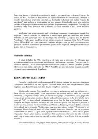 Essas descobertas originais deram origem às técnicas que permitiram o desenvolvimento do
estudo da PNL. Usando as habilidades de desenvolvimento de comunicação, Bandler e
Grinder conseguiram criar uma atmosfera de facilidade e abertura com outras "figuras de
excelência" que acelerou a continuidade de seus estudos. Entendendo como seus próprios
padrões de linguagem representavam seus padrões de pensamento, eles puderam fazer opções
diferentes sobre como proceder com o trabalho. E assim continua. A PNL é um processo
gerativo.

      Você pode estar se perguntando qual a relação de todas essas pessoas com o mundo dos
negócios. Como o trabalho de terapeutas e antropólogos pode ser relevante para nosso
ambiente de alta tecnologia, onde as mudanças são contínuas? A ligação está na palavra
"contínuas". Todos esses modelos iniciais diziam respeito à mudança. Fritz Perls, Virginia
Satir e Milton Erickson eram mestres da mudança. Os processos que utilizavam encontram
paralelos absolutos na mudança que tentamos gerenciar nos negócios, tanto para os indivíduos
quanto para as organizações.



Melhoria contínua
     O atual trabalho da PNL beneficia-se de tudo que a precedeu. As técnicas que
aprendemos são técnicas que usamos à medida que continuamos a aprender. Ê um processo de
melhoria contínua. Um de meus representantes disse-me certa vez: "O que vou fazer quando
não houver mais nada a aprender em PNL?" Acredito que esse dia nunca chegará enquanto
permanecermos na estrada da descoberta.



REUNINDO OS ELEMENTOS
     Estudei e experimentei o treinamento em PNL durante mais de um ano antes das peças
começarem a se encaixar em seus lugares. Eu usava partes delas, mas na realidade não tinha
noção do todo. Foi então que, num belo dia, no coração da Cumbria...

      Minhas mãos suavam frio quando os engenheiros entraram na sala de treinamento...
Eram dezoito, o último grupo. Eram engenheiros que haviam evitado todas as reuniões
anteriores. A empresa decidira reuni-los em um único grupo. Normalmente, cada grupo era
composto de apenas doze membros. Vários deks estavam perdendo o dia de trabalho para
estar ali. "Ali" era uma sala de treinamento escura e fria. Lá fora, o sol brilhava no céu.
Ninguém me dirigiu a palavra ao entrar na sala, a não ser que eu lhes dirigisse a palavra, e
mesmo assim a resposta era monossilábica. Sentaram-se, braços e pernas cruzados, com uma
expressão de quem pergunta: "Então, o que você acha que vai nos ensinar?" Senti um frio no
estômago. Tinha diante de mim três dias corridos com eles. Comecei com as perguntas
introdutórias de praxe: "O que vocês esperam desse treinamento?" O porta-voz do grupo
respondeu: "Quer saber mesmo, queridinha? Não queríamos estar aqui. Se não estivesse
aqui, estaria no meu departamento, fazendo o meu trabalho e, sem dúvida, é lá que gostaria
de estar."

     Eu havia trabalhado com grupos dessa empresa junto com um colega, Charles, durante
 
