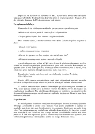 Depois de ter explorado os elementos da PNL, a parte mais interessante será reunir
todas essas habilidades de várias formas diferentes a fim de obter os resultados desejados. Um
dos princípios do ensino da PNL é começar por você mesmo.

Exemplo como influência

         Uma mulher levou o filho para ver Gandhi, que perguntou o que ela desejava.

         - Gostaria que o fizesse parar de comer açúcar - respondeu ela.

         - Traga o garoto daqui a duas semanas - respondeu Gandhi.

         Duas semanas depois, a mulher retomou com o filho. Gandhi dirigiu-se ao garoto e
disse:

         - Pare de comer açúcar.

         A mulher pareceu surpresa e perguntou:

         - Por que tive que esperar duas semanas para que dissesse isso?

         - Há duas semanas eu comia açúcar - respondeu Gandhi.

      Aprendendo primeiro a utilizar a PNL como técnica de administração pessoal, você se
tornará um modelo dos princípios que influenciarão quem está à sua volta. Por exemplo, ao
aprender como a PNL pode ajudá-lo a estabelecer metas estimulantes para si mesmo, você
estará mais apto a facilitar a definição das mesmas metas para outros.

         Exemplo não é a coisa mais importante para influenciar os outros. É a única.
         Albert Schweitzer

      Usando a PNL para se auto-administrar, você estará influenciando aqueles à sua volta
através do exemplo mais do que através das palavras. Suas ações ensinam o inconsciente.

      As técnicas abordadas nesta parte do livro exigem que você conheça os elementos da
PNL. Essas técnicas reúnem esses elementos e foram descobertas através do processo de
excelência de modelagem. Não são técnicas idealizadas por instrutores ou consultores; são
técnicas utilizadas por pessoas que alcançam a excelência, técnicas que dão certo para elas e
darão certo para você.

O que funciona

      Na modelagem da excelência, começaram a surgir alguns desafios: a diferença que faz a
diferença. Aprendendo a utilizar essas técnicas, você estará aprendendo a alcançar os
resultados que deseja para que eles atendam às necessidades e desejos dos que estão à sua
volta. Para muitas pessoas, os resultados da aplicação dessas técnicas é a harmonia pessoal,
uma sensação de ser verdadeiro para consigo mesmo, permitindo-lhe realizar seu pleno
potencial. A PNL tem o poder de ajudá-lo a desenvolver continuamente esse potencial para
continuar se aprimorando e aprendendo a utilizar sua energia de maneira eficaz.
 