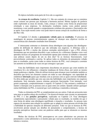 Os tópicos incluídos nesta parte do livro são os seguintes:

      As crenças de excelência, Capítulo 2.1. São um conjunto de crenças que se constatou
serem comuns nas pessoas que alcançam a harmonia pessoal. Muitas equipes de gerência
estão explorando as áreas de missão, visão, crenças e valores como forma de proporcionar
orientação a suas empresas. As declarações resultantes muitas vezes podem parecer
monótonas e sem sentido quando o comportamento cotidiano dos gerentes e funcionários não
as apóia. Essa seção mostra como você pode intervir nessas crenças de excelência de forma a
dar-lhes vida.

      O Capítulo 2.2 aborda o pensamento voltado para os resultados. O processo de
modelagem de pessoas consistentemente capazes de alcançar seus objetivos revelou as
características dos chamados resultados bem formados.

      E interessante contrastar os elementos dessa abordagem com algumas das abordagens-
padrão de definição de objetivos que são utilizadas nos negócios. A diferença entre a
abordagem da PNL e muitas das técnicas ensinadas anteriormente é que a PNL oferece
ferramentas que nos permitem descobrir o que realmente faz a diferença. Quantas vezes você
aprendeu técnicas em programas de treinamento apenas para retomar ao trabalho e reassumir
suas práticas usuais depois de um ou dois dias? Se as técnicas funcionassem, você
provavelmente continuaria a usá-las. Se aplicar todos os elementos do pensamento voltado
para os resultados, assim como todas as outras técnicas da PNL, você começará a constatar
um aumento na incidência de vezes em que consegue o que quer.

      Uma das habilidades mais importantes descobertas em pessoas que eram modelos de
excelência foi a de influenciar e despertar mudanças de forma eficaz, por serem ao mesmo
tempo poderosas e rápidas. Além de utilizar técnicas para alcançar esses resultados também se
descobriu que havia um elemento comum em todas as suas abordagens: sua capacidade de
estabelecer interação quase que imediata com as pessoas com as quais estavam trabalhando.
Eu diria ainda que acredito que esta seja uma das habilidades mais importantes nos negócios
atualmente. Sem interação, poucos sistemas gerenciais funcionarão. Com interação, você
gerará cooperação, comprometimento e respeito. O Capítulo 2.3 lhe ensinará a estabelecer e
manter a interação com as pessoas com as quais entra em contato. Quando utilizar quaisquer
outras habilidades da PNL, é essencial que você estabeleça e mantenha a interação.

      Todos os elementos da PNL se complementam uns aos outros. Cada um acrescenta mais
uma peça ao quebra-cabeça da excelência. Um desenvolvimento mais recente no pensamento
da PNL é o das posições perceptivas, explicadas no Capítulo 2.4. Essa abordagem
complementa especialmente o pensamento voltado para os resultados, na medida em que é
uma forma de adotar uma abordagem equilibrada a situações e resultados. As pessoas mais
capazes de encontrar uma solução ou caminho que se adapte às outras pessoas envolvidas têm
a habilidade de apreciar situações de diferentes posições. Toda vez que as técnicas de PNL
envolverem prestar atenção aos detalhes de pensamento e comportamento, a técnica de
posições perceptivas funciona como um poderoso atalho para que se alcancem os mesmos
resultados.

      Muitas das técnicas de PNL preocupam-se em como administrar seu processo de
pensamento e como administrar a si mesmo para que você possa usufruir ao máximo de seus
talentos e recursos.
 