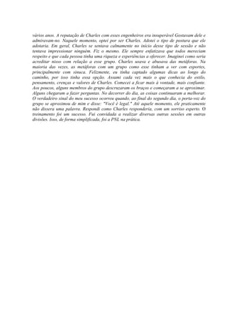 vários anos. A reputação de Charles com esses engenheiros era insuperável Gostavam dele e
admiravam-no. Naquele momento, optei por ser Charles. Adotei o tipo de postura que ele
adotaria. Em geral, Charles se sentava calmamente no início desse tipo de sessão e não
tentava impressionar ninguém. Fiz o mesmo. Ele sempre enfatizava que todos mereciam
respeito e que cada pessoa tinha uma riqueza e experiências a oferecer. Imaginei como seria
acreditar nisso com relação a esse grupo. Charles usava e abusava das metáforas. Na
maioria das vezes, as metáforas com um grupo como esse tinham a ver com esportes,
principalmente com sinuca. Felizmente, eu tinha captado algumas dicas ao longo do
caminho, por isso tinha essa opção. Assumi cada vez mais o que conhecia do estilo,
pensamento, crenças e valores de Charles. Comecei a ficar mais à vontade, mais confiante.
Aos poucos, alguns membros do grupo descruzaram os braços e começaram a se aproximar.
Alguns chegaram a fazer perguntas. No decorrer do dia, as coisas continuaram a melhorar.
O verdadeiro sinal do meu sucesso ocorreu quando, ao final do segundo dia, o porta-voz do
grupo se aproximou de mim e disse: "Você é legal." Até aquele momento, ele praticamente
não dissera uma palavra. Respondi como Charles responderia, com um sorriso esperto. O
treinamento foi um sucesso. Fui convidada a realizar diversas outras sessões em outras
divisões. Isso, de forma simplificada, foi a PNL na prática.
 