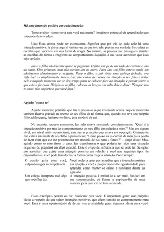Há uma intenção positiva em cada intenção

      Tente avaliar - como seria para você realmente? Imagine o potencial de aprendizado que
isso pode desencadear.

      Uau! Essa crença pode ser estimulante. Significa que por trás de cada ação há uma
intenção positiva. A chave aqui é lembrar-se de que isso não precisa ser verdade. Isso afeta as
escolhas que você tem em sua forma de reagir. No entanto, as pessoas que conseguem manter
as escolhas de forma a reagirem ao comportamento daqueles à sua volta acreditam que isso
seja verdade.

       Ian e o filho adolescente quase se pegaram. O filho em pé de um lado da cozinha e Ian
do outro. Eles gritavam, mas não ouviam um ao outro. Para Ian, seu filho estava sendo um
adolescente desatencioso e exigente. Para o filho, o pai tinha uma cabeça fechada, era
inflexível e completamente inacessível, Ian evitou de correr em direção a seu filho e bater
nele e naquele momento ele se deu tempo para se colocar fora da situação e pensar sobre o
que estava fazendo. Dirigiu-se ao filho, colocou os braços em volta dele e disse: "Sempre vou
te amar, não importa o que você faça."



Agindo "como se"

       Aquele momento permitiu que Ian expressasse o que realmente sentia. Aquele momento
também ficaria gravado na mente de seu filho de tal forma que, quando ele teve seu próprio
filho adolescente, lembrou-se disso, esse modelo de pai.

      No entanto, naquele momento, Ian não estava pensando conscientemente: "Qual é a
intenção positiva por trás do comportamento de meu filho em relação a mim?" Mas em algum
nível, um nível mais inconsciente, esse era o princípio que estava em operação. Certamente
não estava na mente de seu filho o pensamento "Como posso eu discordar de meu pai a ponto
de fazer com que ele me proporcione um modelo de pai para o futuro?" - longe disso! Mas,
agindo como se esse fosse o caso, Ian transformou o que poderia ter sido uma situação
negativa (de prejuízo) em algo especial. Esse é o tipo de influência que se pode ter. Se optar
por acreditar que existe uma intenção positiva em relação a você nos seguintes tipos de
circunstâncias, você pode transformar a forma como reage à situação. Por exemplo:
 O patrão grita com você, Você poderia optar por acreditar que a intenção positiva
 culpando-o por incompetência. em relação a você é proporcionar-lhe oportunidade para
                               aprender como manter-se calmo e confiante diante da
                               agressão.
 Um colega interpreta mal algo A intenção positiva é ensiná-lo a ser mais flexível em
 que você lhe diz.             sua comunicação, de forma a explicar-lhe de uma
                               maneira pela qual ele de fato o entenda.


      Esses exemplos podem ou não funcionar para você. E importante gerar suas próprias
idéias a respeito do que sejam intenções positivas, que dêem sentido ao comportamento para
você. Essa é unia oportunidade de deixar sua criatividade gerar algumas idéias para você.
 