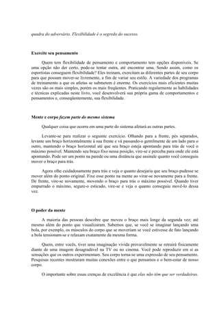 quadra do adversário. Flexibilidade é o segredo do sucesso.



Exercite seu pensamento

      Quem tem flexibilidade de pensamento e comportamento tem opções disponíveis. Se
uma opção não der certo, pode-se tentar outra, até encontrar uma. Sendo assim, como os
esportistas conseguem flexibilidade? Eles treinam, exercitam as diferentes partes de seu corpo
para que possam mover-se livremente, a fim de variar seu estilo. A variedade dos programas
de treinamento a que os atletas se submetem é enorme. Os exercícios mais eficientes muitas
vezes são os mais simples, porém os mais freqüentes. Praticando regularmente as habilidades
e técnicas explicadas neste livro, você desenvolverá sua própria gama de comportamentos e
pensamentos e, conseqüentemente, sua flexibilidade.



Mente e corpo fazem parte do mesmo sistema

     Qualquer coisa que ocorra em uma parte do sistema afetará as outras partes.

      Levante-se para realizar o seguinte exercício. Olhando para a frente, pés separados,
levante um braço horizontalmente à sua frente e vá passando-o gentilmente de um lado para o
outro, mantendo o braço horizontal até que seu braço esteja apontando para trás de você o
máximo possível. Mantendo seu braço fixo nessa posição, vire-se e perceba para onde ele está
apontando. Pode ser um ponto na parede ou uma distância que assinale quanto você conseguiu
mover o braço para trás.

     Agora olhe cuidadosamente para trás e veja o quanto desejaria que seu braço pudesse se
mover além do ponto original. Fixe esse ponto na mente ao virar-se novamente para a frente.
De frente, vire-se novamente, movendo o braço para trás o máximo possível. Quando tiver
empurrado o máximo, segure-o esticado, vire-se e veja o quanto conseguiu movê-lo dessa
vez.



O poder da mente

      A maioria das pessoas descobre que moveu o braço mais longe da segunda vez; até
mesmo além do ponto que visualizaram. Sabemos que, se você se imaginar lançando uma
bola, por exemplo, os músculos do corpo que se moveriam se você estivesse de fato lançando
a bola tensionam-se e relaxam exatamente da mesma forma.

      Quem, entre vocês, tiver uma imaginação vivida provavelmente se retrairá fisicamente
diante de uma imagem desagradável na TV ou no cinema. Você pode reproduzir em si as
sensações que os outros experimentam. Seu corpo torna-se uma expressão de seu pensamento.
Pesquisas recentes mostraram muitas conexões entre o que pensamos e o bem-estar de nosso
corpo.

     O importante sobre essas crenças de excelência é que elas não têm que ser verdadeiras.
 