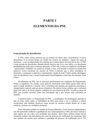 PARTE I
                         ELEMENTOS DA PNL




Uma jornada de descobertas
       A PNL reúne muitas técnicas que já existem há vários anos, associando-as a novas
descobertas. É ao mesmo tempo um estudo dos mestres da mudança - alguns dos quais já
morreram - e um reconhecimento dos talentos que existem dentro de cada um de nós. A PNL
é uma jornada de descobertas. Quando decidi escrever este livro, meu editor e eu discutimos
detalhadamente qual seria a estrutura adequada. A PNL não evoluiu em seqüência cronológica
- praticamente "explodiu" no mundo da terapia e, hoje, está fazendo o mesmo no mundo dos
negócios. Como estruturar um assunto de forma a permitir que o leitor entendesse os
elementos e começasse a apreciar e experimentar o poder do todo? Tentei muitas abordagens
antes de decidirmos usar o nome Programação Neurolingüística como base da estrutura. Falar
é fácil...

      Os elementos da PNL não se encaixam perfeitamente nas categorias de Programação,
Neuro e Lingüística. No entanto, essas palavras funcionam como títulos gerais úteis sob os
quais se pode introduzir o assunto. Peço a tolerância dos puristas que poderiam questionar a
categorização exata de cada um desses elementos. Da mesma forma, enfatizo que o conteúdo
deste livro não é, de forma alguma, completo em sua cobertura da PNL. Escolhi as peças da
PNL que acredito servirem como uma introdução útil e que seriam mais relevantes ao
trabalho.

     A primeira parte é a Programação da PNL - a modelagem. Na modelagem, aprende-se
não só como reunir todas as habilidades da PNL para trazer à luz e codificar o talento
excepcional, mas também mostra-se como acessar os recursos ocultos dentro de si para
começar a realizar seu verdadeiro potencial.

       Esses elementos podem ser usados de formas diferentes. Como técnicas independentes,
eles lhe permitirão melhorar a qualidade de seus relacionamentos e obter um maior controle e
mais opções em sua vida e nos resultados que alcança. Além disso, embora muitos desses
elementos tenham sido descobertos por meio do processo de codificação da excelência, hoje
eles também são usados para melhorar a qualidade do processo de codificação em si. Por
 